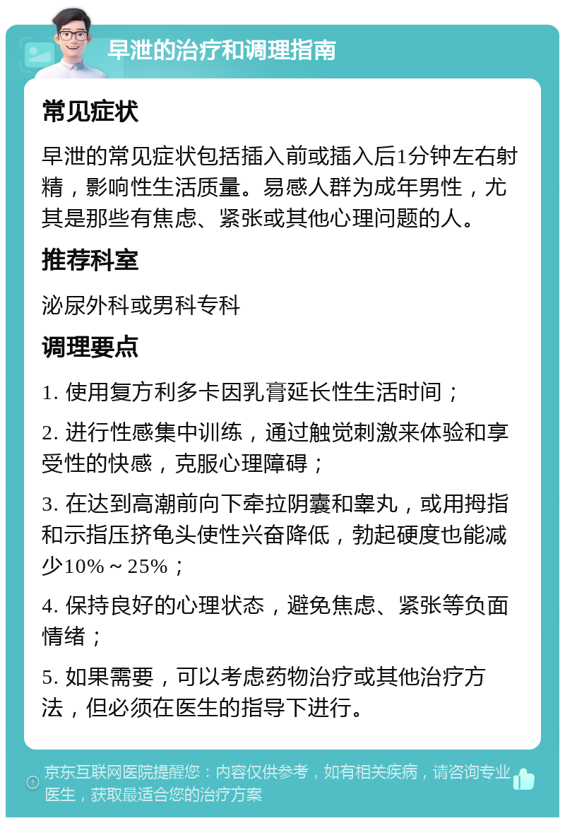 早泄的治疗和调理指南 常见症状 早泄的常见症状包括插入前或插入后1分钟左右射精，影响性生活质量。易感人群为成年男性，尤其是那些有焦虑、紧张或其他心理问题的人。 推荐科室 泌尿外科或男科专科 调理要点 1. 使用复方利多卡因乳膏延长性生活时间； 2. 进行性感集中训练，通过触觉刺激来体验和享受性的快感，克服心理障碍； 3. 在达到高潮前向下牵拉阴囊和睾丸，或用拇指和示指压挤龟头使性兴奋降低，勃起硬度也能减少10%～25%； 4. 保持良好的心理状态，避免焦虑、紧张等负面情绪； 5. 如果需要，可以考虑药物治疗或其他治疗方法，但必须在医生的指导下进行。