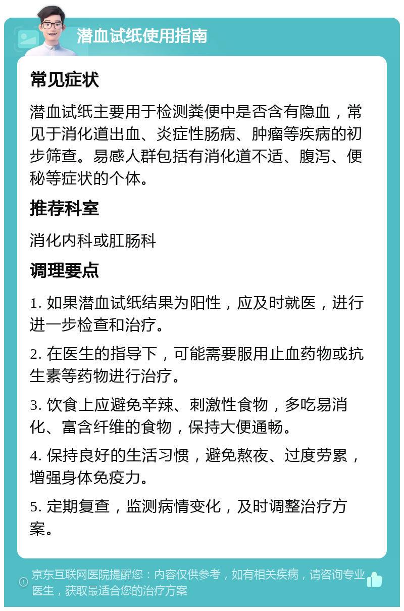 潜血试纸使用指南 常见症状 潜血试纸主要用于检测粪便中是否含有隐血，常见于消化道出血、炎症性肠病、肿瘤等疾病的初步筛查。易感人群包括有消化道不适、腹泻、便秘等症状的个体。 推荐科室 消化内科或肛肠科 调理要点 1. 如果潜血试纸结果为阳性，应及时就医，进行进一步检查和治疗。 2. 在医生的指导下，可能需要服用止血药物或抗生素等药物进行治疗。 3. 饮食上应避免辛辣、刺激性食物，多吃易消化、富含纤维的食物，保持大便通畅。 4. 保持良好的生活习惯，避免熬夜、过度劳累，增强身体免疫力。 5. 定期复查，监测病情变化，及时调整治疗方案。