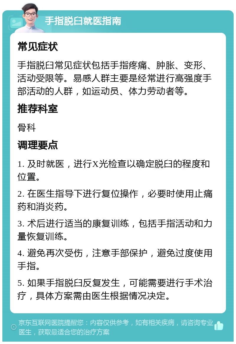 手指脱臼就医指南 常见症状 手指脱臼常见症状包括手指疼痛、肿胀、变形、活动受限等。易感人群主要是经常进行高强度手部活动的人群，如运动员、体力劳动者等。 推荐科室 骨科 调理要点 1. 及时就医，进行X光检查以确定脱臼的程度和位置。 2. 在医生指导下进行复位操作，必要时使用止痛药和消炎药。 3. 术后进行适当的康复训练，包括手指活动和力量恢复训练。 4. 避免再次受伤，注意手部保护，避免过度使用手指。 5. 如果手指脱臼反复发生，可能需要进行手术治疗，具体方案需由医生根据情况决定。