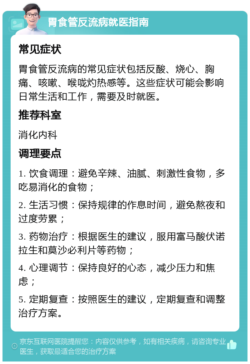 胃食管反流病就医指南 常见症状 胃食管反流病的常见症状包括反酸、烧心、胸痛、咳嗽、喉咙灼热感等。这些症状可能会影响日常生活和工作，需要及时就医。 推荐科室 消化内科 调理要点 1. 饮食调理：避免辛辣、油腻、刺激性食物，多吃易消化的食物； 2. 生活习惯：保持规律的作息时间，避免熬夜和过度劳累； 3. 药物治疗：根据医生的建议，服用富马酸伏诺拉生和莫沙必利片等药物； 4. 心理调节：保持良好的心态，减少压力和焦虑； 5. 定期复查：按照医生的建议，定期复查和调整治疗方案。