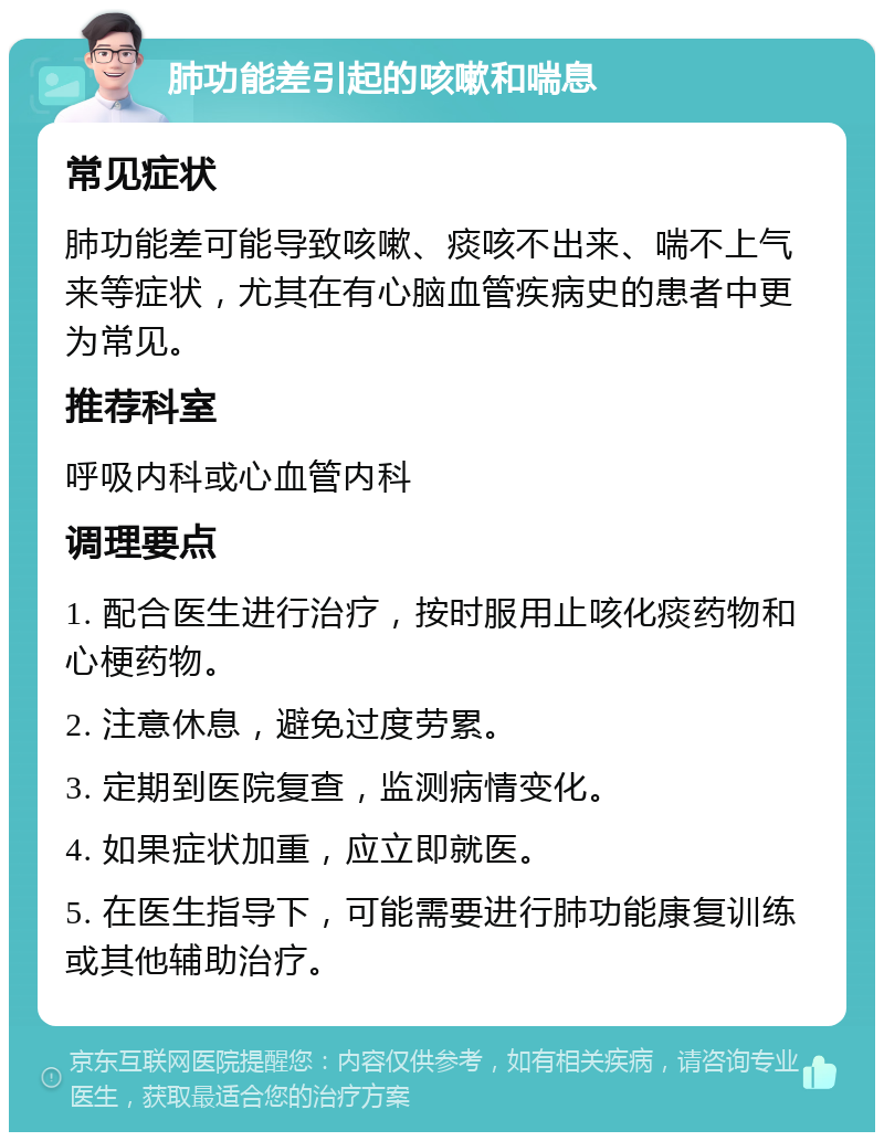 肺功能差引起的咳嗽和喘息 常见症状 肺功能差可能导致咳嗽、痰咳不出来、喘不上气来等症状，尤其在有心脑血管疾病史的患者中更为常见。 推荐科室 呼吸内科或心血管内科 调理要点 1. 配合医生进行治疗，按时服用止咳化痰药物和心梗药物。 2. 注意休息，避免过度劳累。 3. 定期到医院复查，监测病情变化。 4. 如果症状加重，应立即就医。 5. 在医生指导下，可能需要进行肺功能康复训练或其他辅助治疗。