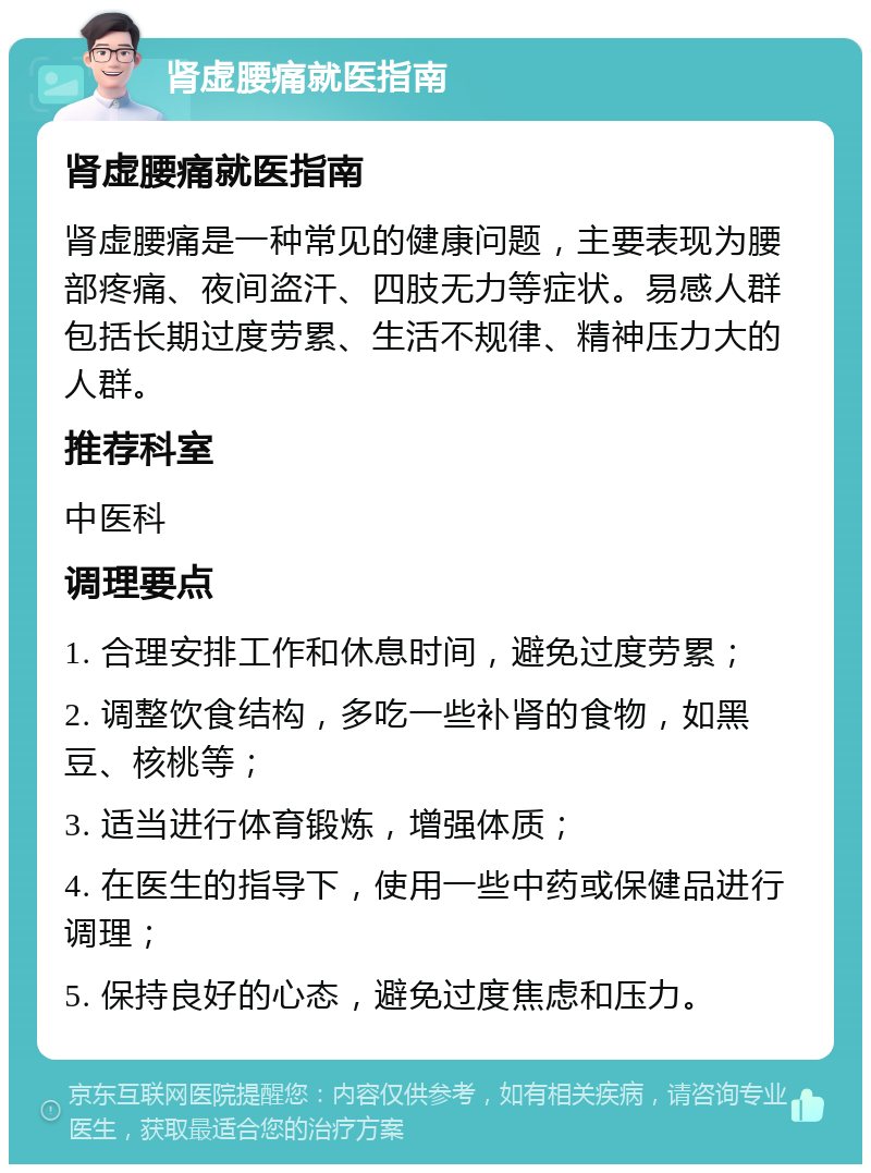 肾虚腰痛就医指南 肾虚腰痛就医指南 肾虚腰痛是一种常见的健康问题，主要表现为腰部疼痛、夜间盗汗、四肢无力等症状。易感人群包括长期过度劳累、生活不规律、精神压力大的人群。 推荐科室 中医科 调理要点 1. 合理安排工作和休息时间，避免过度劳累； 2. 调整饮食结构，多吃一些补肾的食物，如黑豆、核桃等； 3. 适当进行体育锻炼，增强体质； 4. 在医生的指导下，使用一些中药或保健品进行调理； 5. 保持良好的心态，避免过度焦虑和压力。