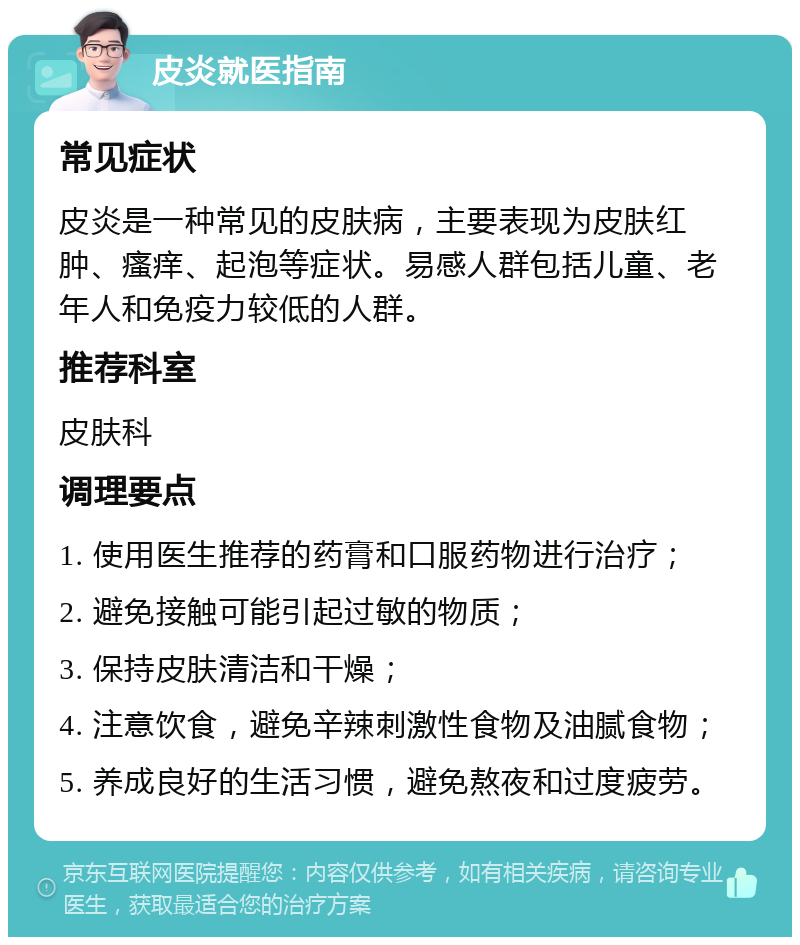 皮炎就医指南 常见症状 皮炎是一种常见的皮肤病，主要表现为皮肤红肿、瘙痒、起泡等症状。易感人群包括儿童、老年人和免疫力较低的人群。 推荐科室 皮肤科 调理要点 1. 使用医生推荐的药膏和口服药物进行治疗； 2. 避免接触可能引起过敏的物质； 3. 保持皮肤清洁和干燥； 4. 注意饮食，避免辛辣刺激性食物及油腻食物； 5. 养成良好的生活习惯，避免熬夜和过度疲劳。