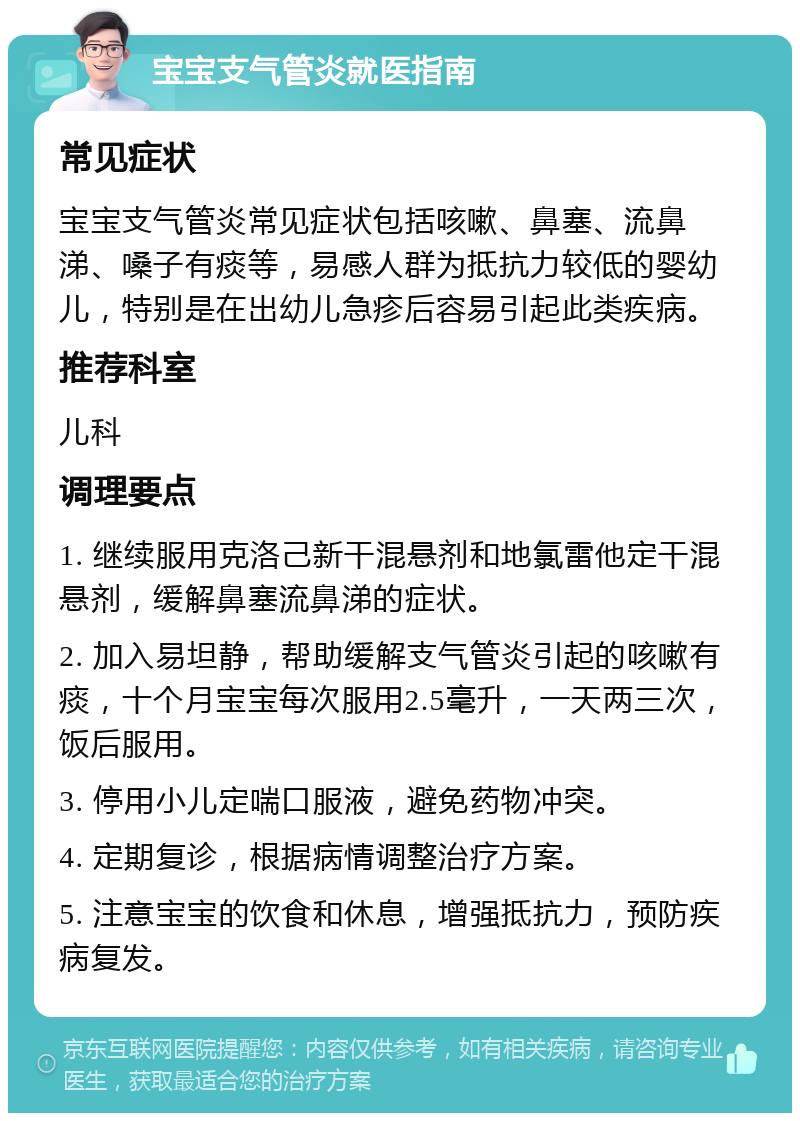 宝宝支气管炎就医指南 常见症状 宝宝支气管炎常见症状包括咳嗽、鼻塞、流鼻涕、嗓子有痰等，易感人群为抵抗力较低的婴幼儿，特别是在出幼儿急疹后容易引起此类疾病。 推荐科室 儿科 调理要点 1. 继续服用克洛己新干混悬剂和地氯雷他定干混悬剂，缓解鼻塞流鼻涕的症状。 2. 加入易坦静，帮助缓解支气管炎引起的咳嗽有痰，十个月宝宝每次服用2.5毫升，一天两三次，饭后服用。 3. 停用小儿定喘口服液，避免药物冲突。 4. 定期复诊，根据病情调整治疗方案。 5. 注意宝宝的饮食和休息，增强抵抗力，预防疾病复发。