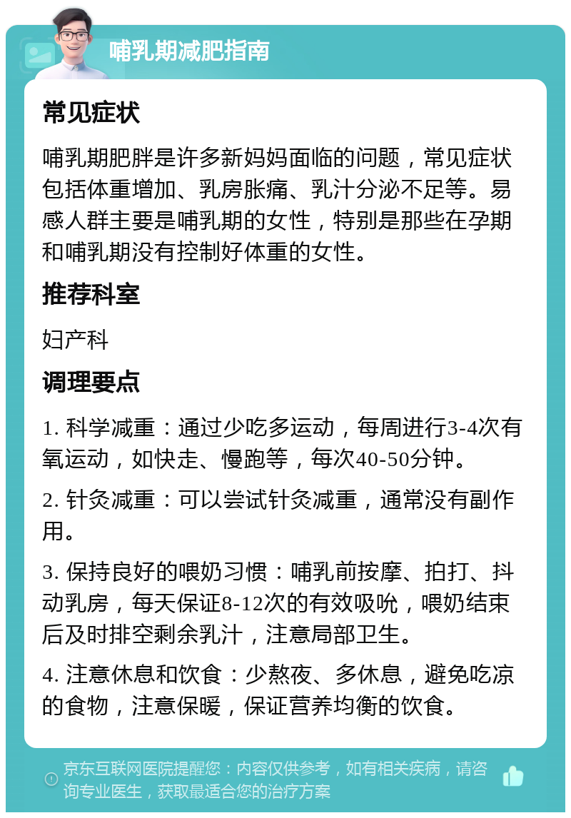 哺乳期减肥指南 常见症状 哺乳期肥胖是许多新妈妈面临的问题，常见症状包括体重增加、乳房胀痛、乳汁分泌不足等。易感人群主要是哺乳期的女性，特别是那些在孕期和哺乳期没有控制好体重的女性。 推荐科室 妇产科 调理要点 1. 科学减重：通过少吃多运动，每周进行3-4次有氧运动，如快走、慢跑等，每次40-50分钟。 2. 针灸减重：可以尝试针灸减重，通常没有副作用。 3. 保持良好的喂奶习惯：哺乳前按摩、拍打、抖动乳房，每天保证8-12次的有效吸吮，喂奶结束后及时排空剩余乳汁，注意局部卫生。 4. 注意休息和饮食：少熬夜、多休息，避免吃凉的食物，注意保暖，保证营养均衡的饮食。