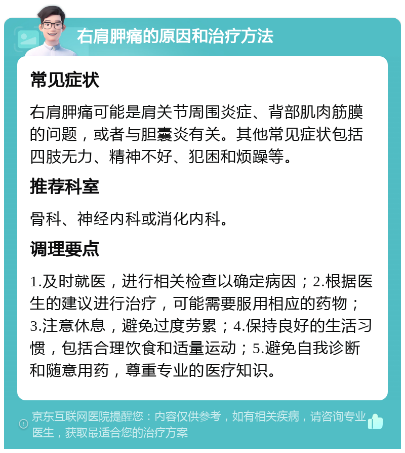 右肩胛痛的原因和治疗方法 常见症状 右肩胛痛可能是肩关节周围炎症、背部肌肉筋膜的问题，或者与胆囊炎有关。其他常见症状包括四肢无力、精神不好、犯困和烦躁等。 推荐科室 骨科、神经内科或消化内科。 调理要点 1.及时就医，进行相关检查以确定病因；2.根据医生的建议进行治疗，可能需要服用相应的药物；3.注意休息，避免过度劳累；4.保持良好的生活习惯，包括合理饮食和适量运动；5.避免自我诊断和随意用药，尊重专业的医疗知识。