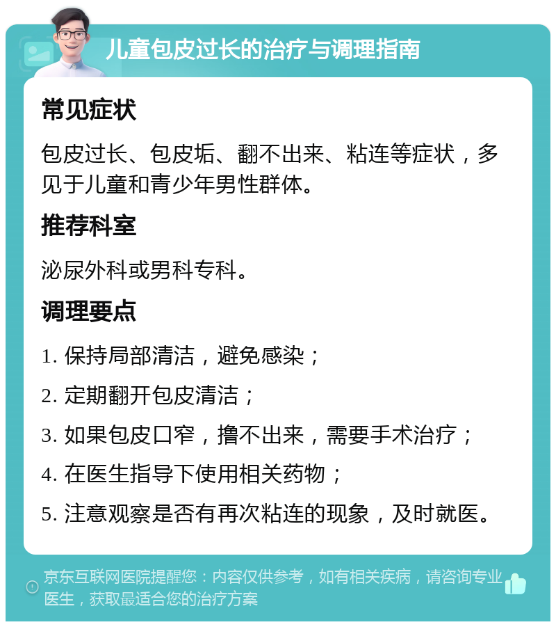 儿童包皮过长的治疗与调理指南 常见症状 包皮过长、包皮垢、翻不出来、粘连等症状，多见于儿童和青少年男性群体。 推荐科室 泌尿外科或男科专科。 调理要点 1. 保持局部清洁，避免感染； 2. 定期翻开包皮清洁； 3. 如果包皮口窄，撸不出来，需要手术治疗； 4. 在医生指导下使用相关药物； 5. 注意观察是否有再次粘连的现象，及时就医。