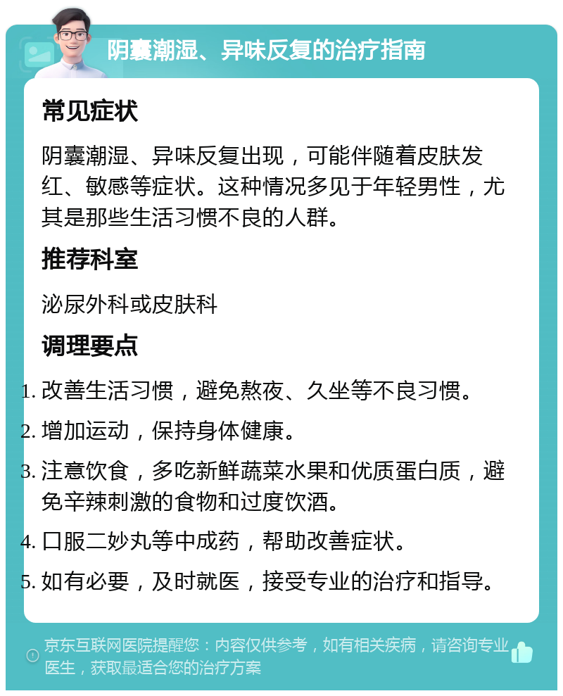 阴囊潮湿、异味反复的治疗指南 常见症状 阴囊潮湿、异味反复出现，可能伴随着皮肤发红、敏感等症状。这种情况多见于年轻男性，尤其是那些生活习惯不良的人群。 推荐科室 泌尿外科或皮肤科 调理要点 改善生活习惯，避免熬夜、久坐等不良习惯。 增加运动，保持身体健康。 注意饮食，多吃新鲜蔬菜水果和优质蛋白质，避免辛辣刺激的食物和过度饮酒。 口服二妙丸等中成药，帮助改善症状。 如有必要，及时就医，接受专业的治疗和指导。