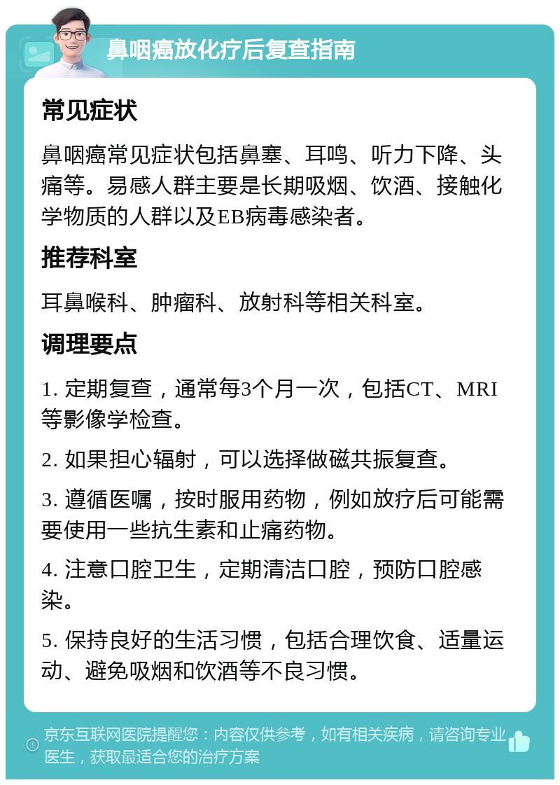 鼻咽癌放化疗后复查指南 常见症状 鼻咽癌常见症状包括鼻塞、耳鸣、听力下降、头痛等。易感人群主要是长期吸烟、饮酒、接触化学物质的人群以及EB病毒感染者。 推荐科室 耳鼻喉科、肿瘤科、放射科等相关科室。 调理要点 1. 定期复查，通常每3个月一次，包括CT、MRI等影像学检查。 2. 如果担心辐射，可以选择做磁共振复查。 3. 遵循医嘱，按时服用药物，例如放疗后可能需要使用一些抗生素和止痛药物。 4. 注意口腔卫生，定期清洁口腔，预防口腔感染。 5. 保持良好的生活习惯，包括合理饮食、适量运动、避免吸烟和饮酒等不良习惯。