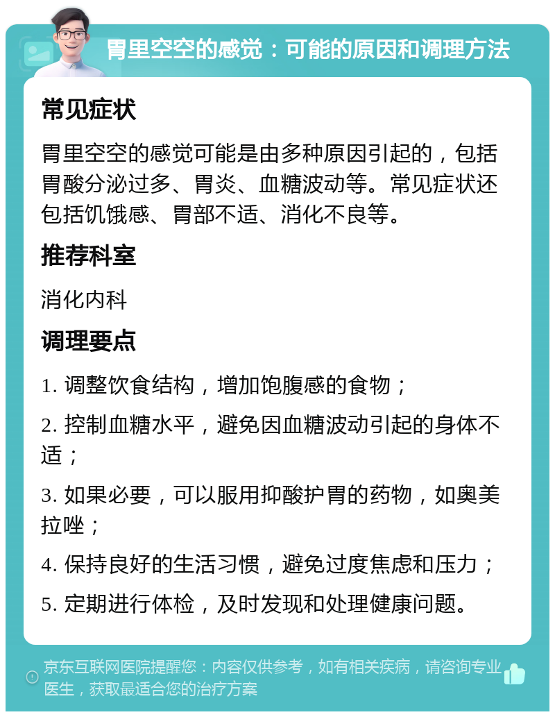 胃里空空的感觉：可能的原因和调理方法 常见症状 胃里空空的感觉可能是由多种原因引起的，包括胃酸分泌过多、胃炎、血糖波动等。常见症状还包括饥饿感、胃部不适、消化不良等。 推荐科室 消化内科 调理要点 1. 调整饮食结构，增加饱腹感的食物； 2. 控制血糖水平，避免因血糖波动引起的身体不适； 3. 如果必要，可以服用抑酸护胃的药物，如奥美拉唑； 4. 保持良好的生活习惯，避免过度焦虑和压力； 5. 定期进行体检，及时发现和处理健康问题。