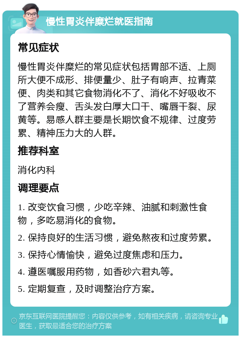 慢性胃炎伴糜烂就医指南 常见症状 慢性胃炎伴糜烂的常见症状包括胃部不适、上厕所大便不成形、排便量少、肚子有响声、拉青菜便、肉类和其它食物消化不了、消化不好吸收不了营养会瘦、舌头发白厚大口干、嘴唇干裂、尿黄等。易感人群主要是长期饮食不规律、过度劳累、精神压力大的人群。 推荐科室 消化内科 调理要点 1. 改变饮食习惯，少吃辛辣、油腻和刺激性食物，多吃易消化的食物。 2. 保持良好的生活习惯，避免熬夜和过度劳累。 3. 保持心情愉快，避免过度焦虑和压力。 4. 遵医嘱服用药物，如香砂六君丸等。 5. 定期复查，及时调整治疗方案。