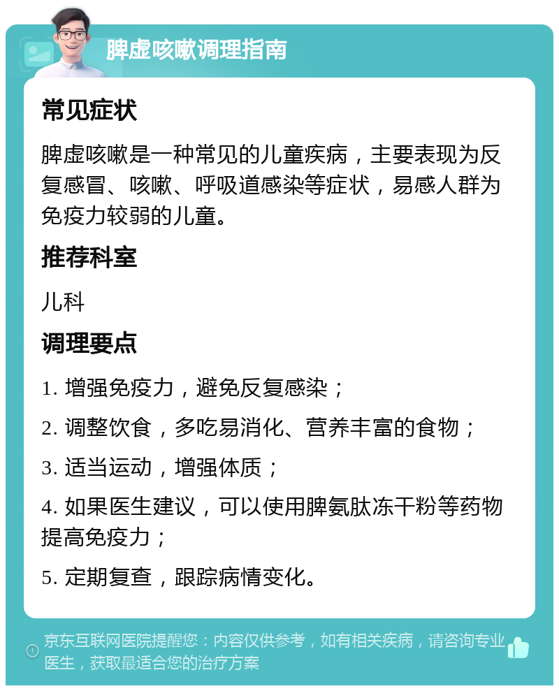 脾虚咳嗽调理指南 常见症状 脾虚咳嗽是一种常见的儿童疾病，主要表现为反复感冒、咳嗽、呼吸道感染等症状，易感人群为免疫力较弱的儿童。 推荐科室 儿科 调理要点 1. 增强免疫力，避免反复感染； 2. 调整饮食，多吃易消化、营养丰富的食物； 3. 适当运动，增强体质； 4. 如果医生建议，可以使用脾氨肽冻干粉等药物提高免疫力； 5. 定期复查，跟踪病情变化。