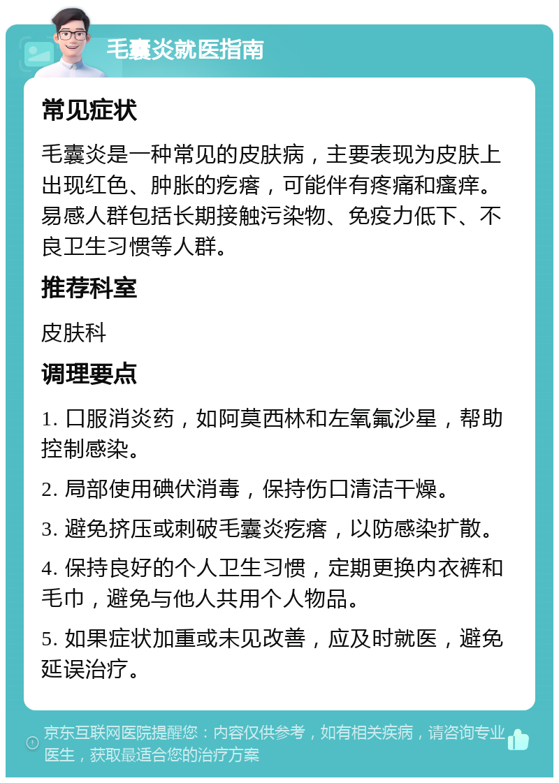 毛囊炎就医指南 常见症状 毛囊炎是一种常见的皮肤病，主要表现为皮肤上出现红色、肿胀的疙瘩，可能伴有疼痛和瘙痒。易感人群包括长期接触污染物、免疫力低下、不良卫生习惯等人群。 推荐科室 皮肤科 调理要点 1. 口服消炎药，如阿莫西林和左氧氟沙星，帮助控制感染。 2. 局部使用碘伏消毒，保持伤口清洁干燥。 3. 避免挤压或刺破毛囊炎疙瘩，以防感染扩散。 4. 保持良好的个人卫生习惯，定期更换内衣裤和毛巾，避免与他人共用个人物品。 5. 如果症状加重或未见改善，应及时就医，避免延误治疗。