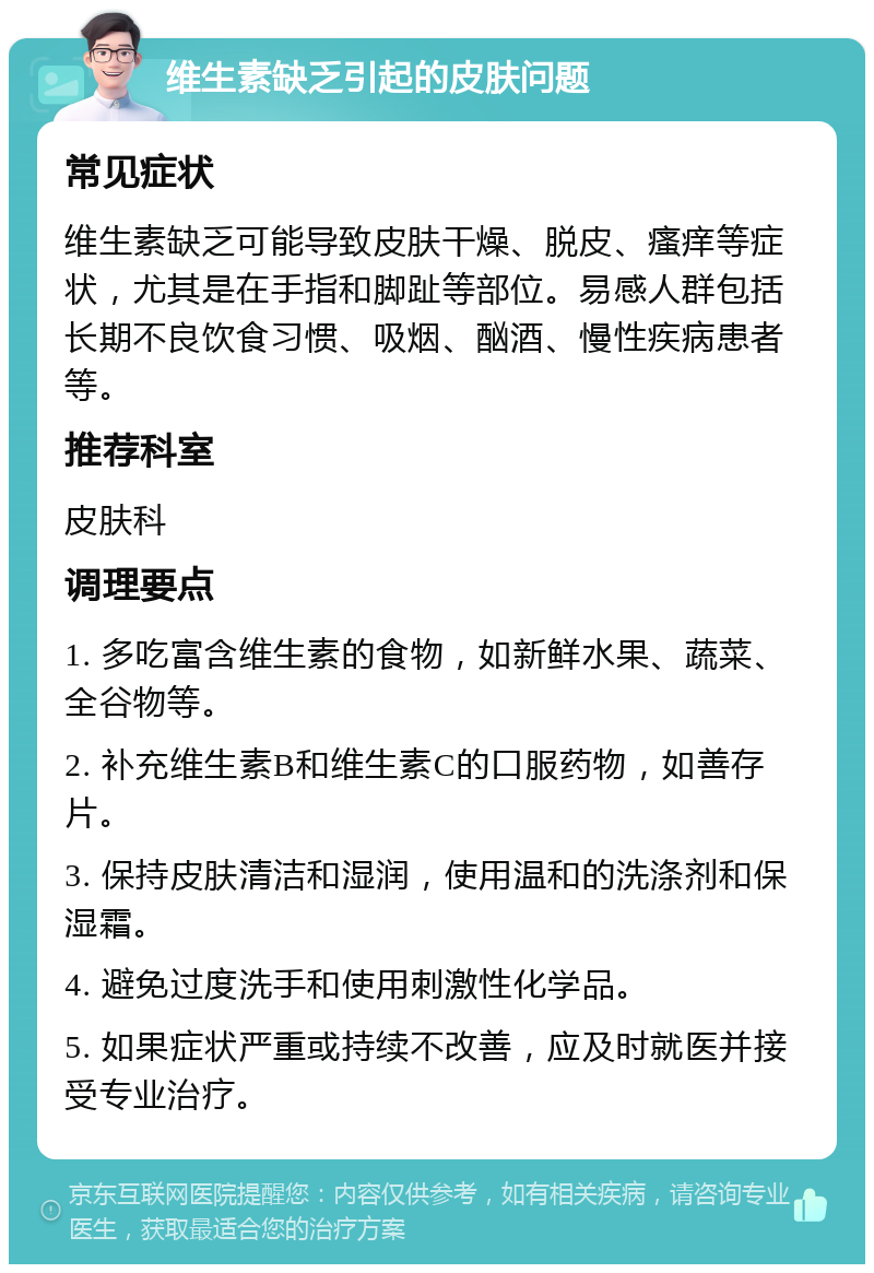 维生素缺乏引起的皮肤问题 常见症状 维生素缺乏可能导致皮肤干燥、脱皮、瘙痒等症状，尤其是在手指和脚趾等部位。易感人群包括长期不良饮食习惯、吸烟、酗酒、慢性疾病患者等。 推荐科室 皮肤科 调理要点 1. 多吃富含维生素的食物，如新鲜水果、蔬菜、全谷物等。 2. 补充维生素B和维生素C的口服药物，如善存片。 3. 保持皮肤清洁和湿润，使用温和的洗涤剂和保湿霜。 4. 避免过度洗手和使用刺激性化学品。 5. 如果症状严重或持续不改善，应及时就医并接受专业治疗。