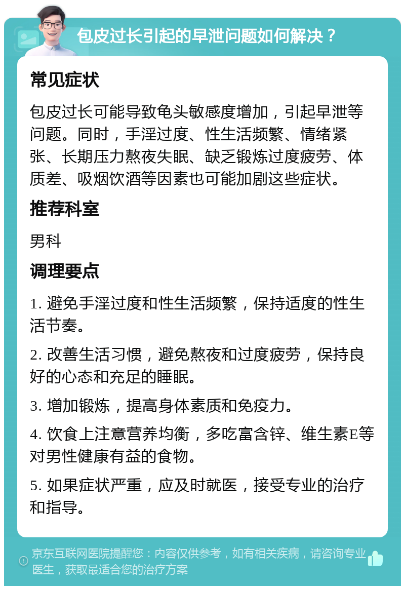 包皮过长引起的早泄问题如何解决？ 常见症状 包皮过长可能导致龟头敏感度增加，引起早泄等问题。同时，手淫过度、性生活频繁、情绪紧张、长期压力熬夜失眠、缺乏锻炼过度疲劳、体质差、吸烟饮酒等因素也可能加剧这些症状。 推荐科室 男科 调理要点 1. 避免手淫过度和性生活频繁，保持适度的性生活节奏。 2. 改善生活习惯，避免熬夜和过度疲劳，保持良好的心态和充足的睡眠。 3. 增加锻炼，提高身体素质和免疫力。 4. 饮食上注意营养均衡，多吃富含锌、维生素E等对男性健康有益的食物。 5. 如果症状严重，应及时就医，接受专业的治疗和指导。