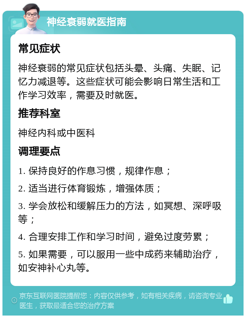 神经衰弱就医指南 常见症状 神经衰弱的常见症状包括头晕、头痛、失眠、记忆力减退等。这些症状可能会影响日常生活和工作学习效率，需要及时就医。 推荐科室 神经内科或中医科 调理要点 1. 保持良好的作息习惯，规律作息； 2. 适当进行体育锻炼，增强体质； 3. 学会放松和缓解压力的方法，如冥想、深呼吸等； 4. 合理安排工作和学习时间，避免过度劳累； 5. 如果需要，可以服用一些中成药来辅助治疗，如安神补心丸等。