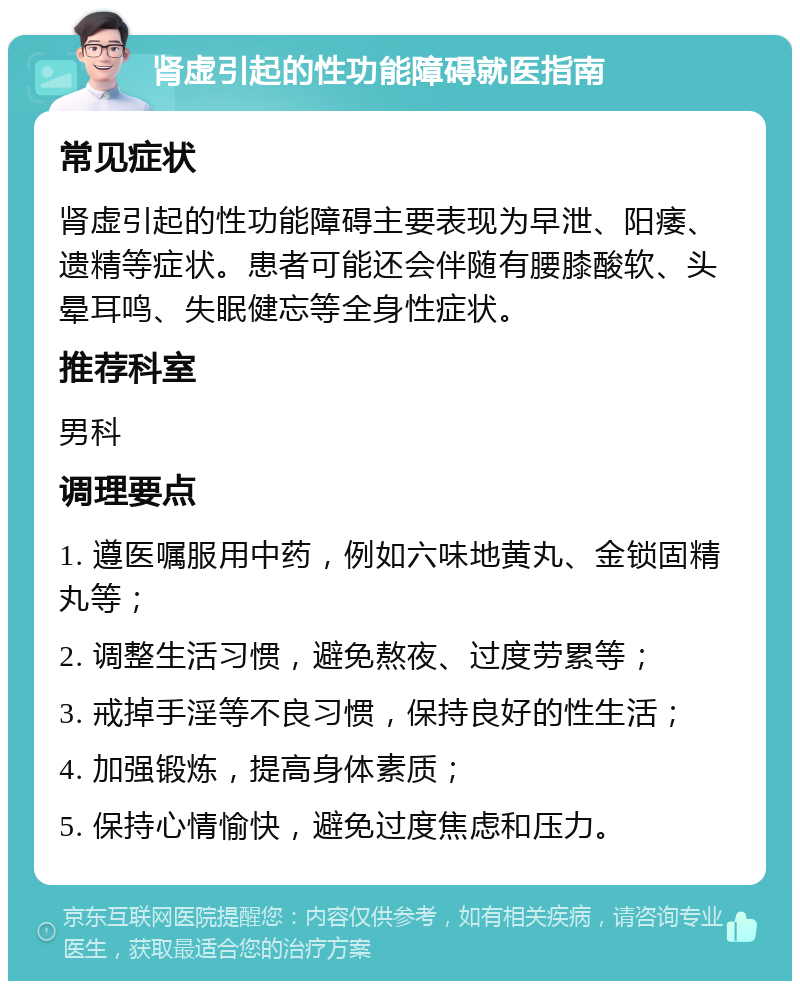 肾虚引起的性功能障碍就医指南 常见症状 肾虚引起的性功能障碍主要表现为早泄、阳痿、遗精等症状。患者可能还会伴随有腰膝酸软、头晕耳鸣、失眠健忘等全身性症状。 推荐科室 男科 调理要点 1. 遵医嘱服用中药，例如六味地黄丸、金锁固精丸等； 2. 调整生活习惯，避免熬夜、过度劳累等； 3. 戒掉手淫等不良习惯，保持良好的性生活； 4. 加强锻炼，提高身体素质； 5. 保持心情愉快，避免过度焦虑和压力。