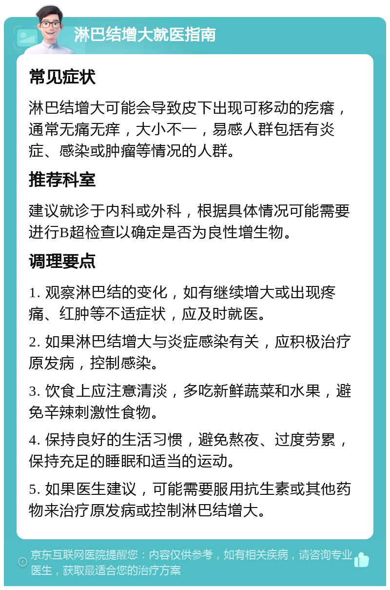 淋巴结增大就医指南 常见症状 淋巴结增大可能会导致皮下出现可移动的疙瘩，通常无痛无痒，大小不一，易感人群包括有炎症、感染或肿瘤等情况的人群。 推荐科室 建议就诊于内科或外科，根据具体情况可能需要进行B超检查以确定是否为良性增生物。 调理要点 1. 观察淋巴结的变化，如有继续增大或出现疼痛、红肿等不适症状，应及时就医。 2. 如果淋巴结增大与炎症感染有关，应积极治疗原发病，控制感染。 3. 饮食上应注意清淡，多吃新鲜蔬菜和水果，避免辛辣刺激性食物。 4. 保持良好的生活习惯，避免熬夜、过度劳累，保持充足的睡眠和适当的运动。 5. 如果医生建议，可能需要服用抗生素或其他药物来治疗原发病或控制淋巴结增大。