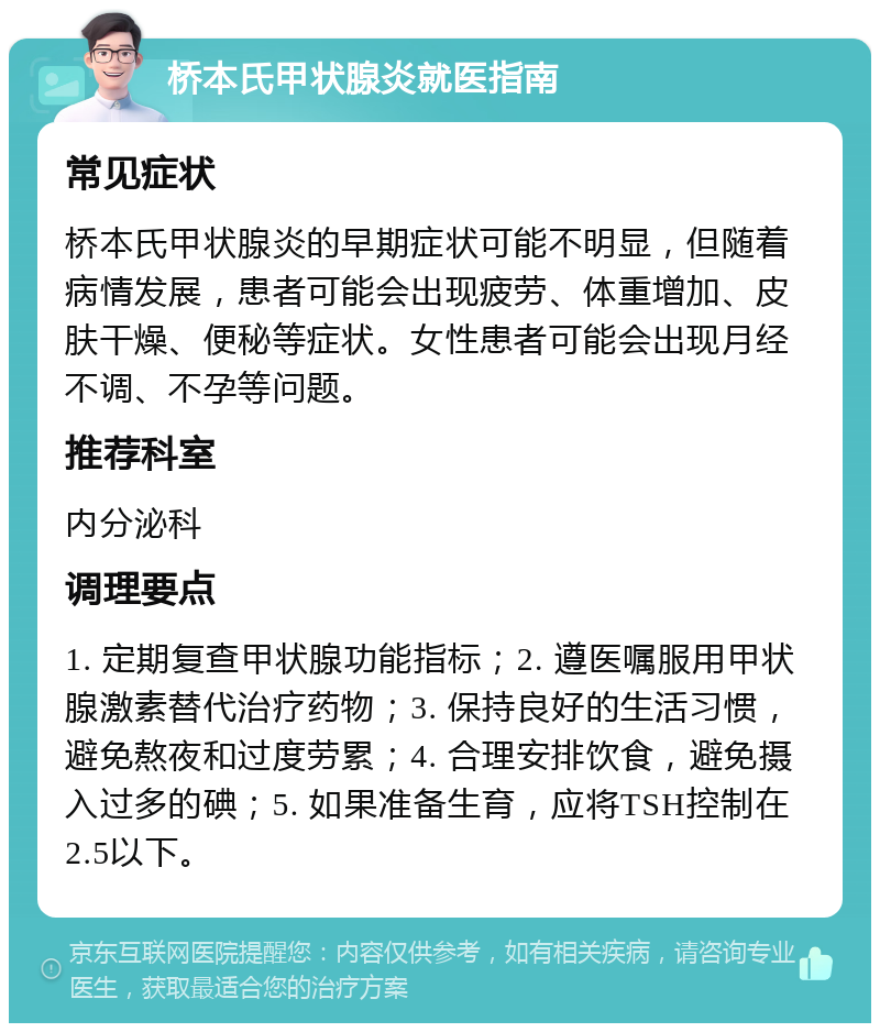 桥本氏甲状腺炎就医指南 常见症状 桥本氏甲状腺炎的早期症状可能不明显，但随着病情发展，患者可能会出现疲劳、体重增加、皮肤干燥、便秘等症状。女性患者可能会出现月经不调、不孕等问题。 推荐科室 内分泌科 调理要点 1. 定期复查甲状腺功能指标；2. 遵医嘱服用甲状腺激素替代治疗药物；3. 保持良好的生活习惯，避免熬夜和过度劳累；4. 合理安排饮食，避免摄入过多的碘；5. 如果准备生育，应将TSH控制在2.5以下。