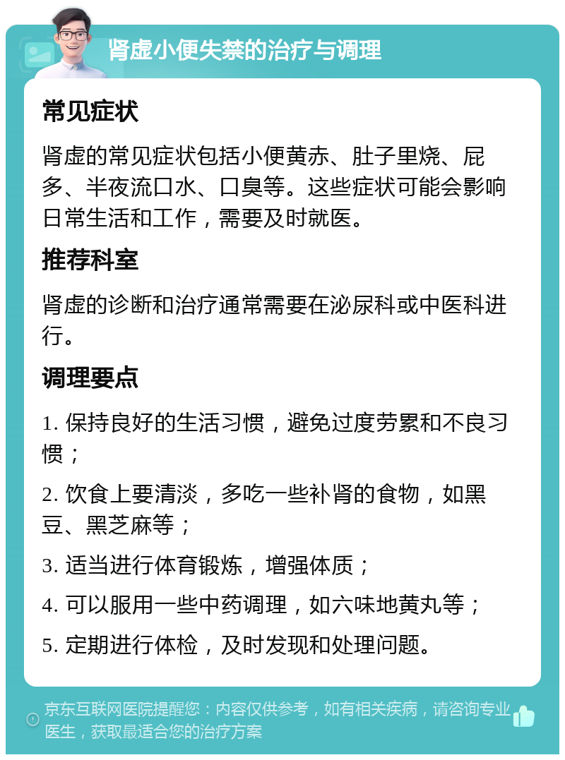 肾虚小便失禁的治疗与调理 常见症状 肾虚的常见症状包括小便黄赤、肚子里烧、屁多、半夜流口水、口臭等。这些症状可能会影响日常生活和工作，需要及时就医。 推荐科室 肾虚的诊断和治疗通常需要在泌尿科或中医科进行。 调理要点 1. 保持良好的生活习惯，避免过度劳累和不良习惯； 2. 饮食上要清淡，多吃一些补肾的食物，如黑豆、黑芝麻等； 3. 适当进行体育锻炼，增强体质； 4. 可以服用一些中药调理，如六味地黄丸等； 5. 定期进行体检，及时发现和处理问题。