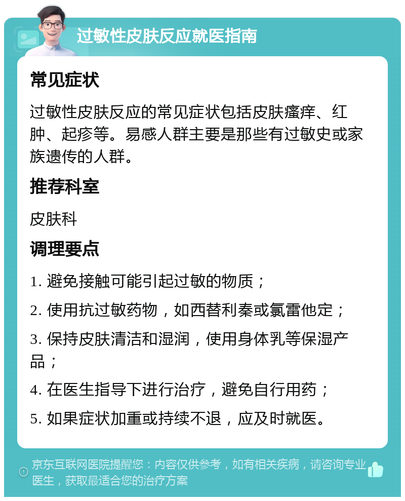 过敏性皮肤反应就医指南 常见症状 过敏性皮肤反应的常见症状包括皮肤瘙痒、红肿、起疹等。易感人群主要是那些有过敏史或家族遗传的人群。 推荐科室 皮肤科 调理要点 1. 避免接触可能引起过敏的物质； 2. 使用抗过敏药物，如西替利秦或氯雷他定； 3. 保持皮肤清洁和湿润，使用身体乳等保湿产品； 4. 在医生指导下进行治疗，避免自行用药； 5. 如果症状加重或持续不退，应及时就医。