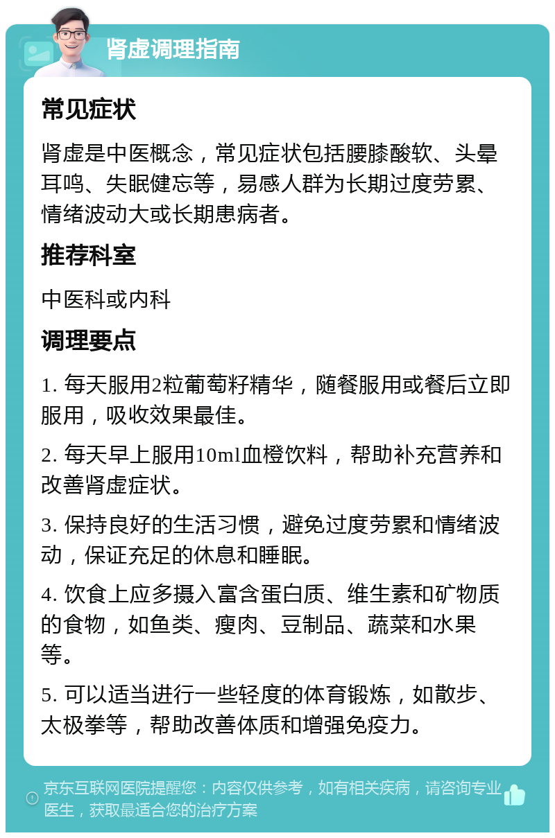 肾虚调理指南 常见症状 肾虚是中医概念，常见症状包括腰膝酸软、头晕耳鸣、失眠健忘等，易感人群为长期过度劳累、情绪波动大或长期患病者。 推荐科室 中医科或内科 调理要点 1. 每天服用2粒葡萄籽精华，随餐服用或餐后立即服用，吸收效果最佳。 2. 每天早上服用10ml血橙饮料，帮助补充营养和改善肾虚症状。 3. 保持良好的生活习惯，避免过度劳累和情绪波动，保证充足的休息和睡眠。 4. 饮食上应多摄入富含蛋白质、维生素和矿物质的食物，如鱼类、瘦肉、豆制品、蔬菜和水果等。 5. 可以适当进行一些轻度的体育锻炼，如散步、太极拳等，帮助改善体质和增强免疫力。