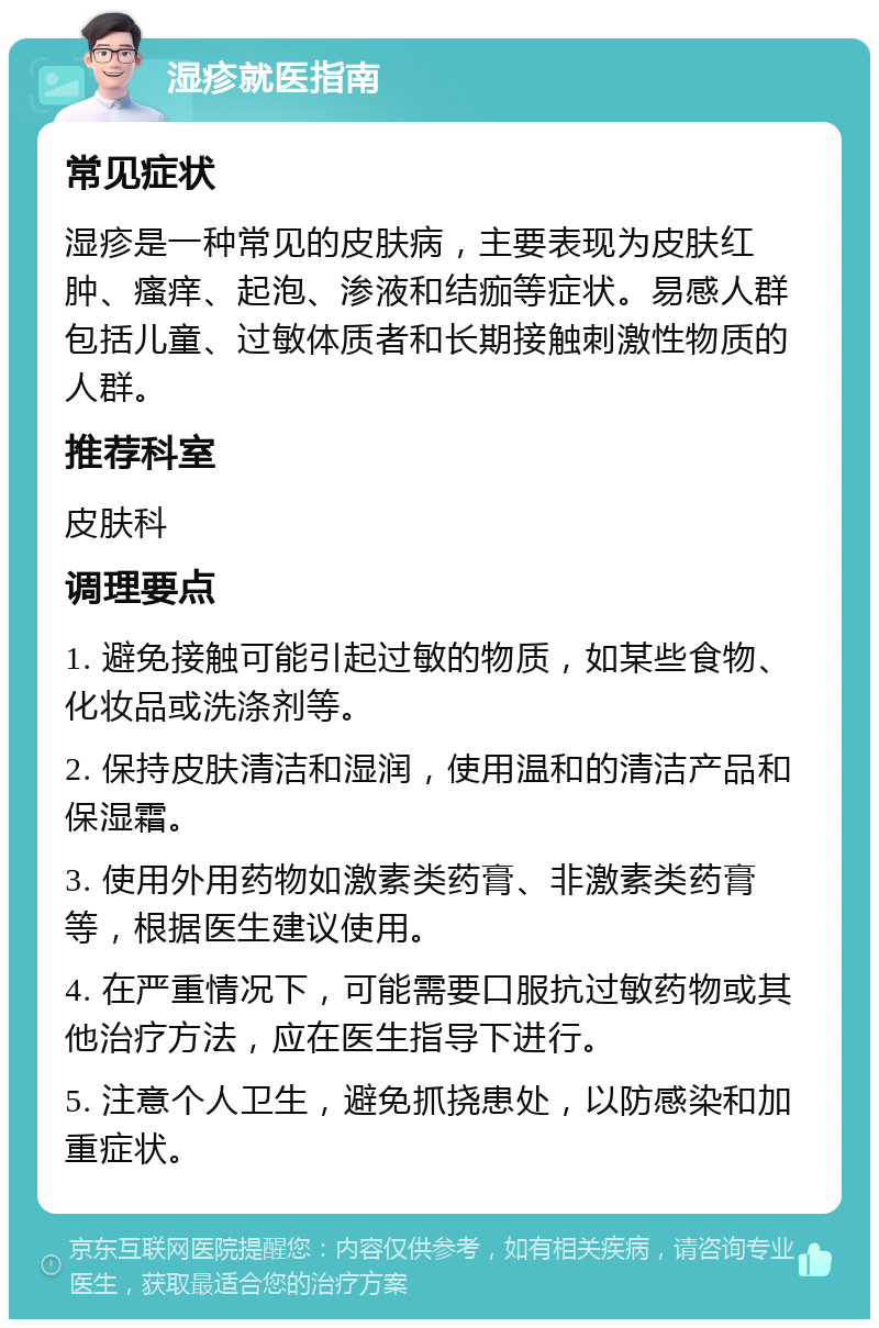 湿疹就医指南 常见症状 湿疹是一种常见的皮肤病，主要表现为皮肤红肿、瘙痒、起泡、渗液和结痂等症状。易感人群包括儿童、过敏体质者和长期接触刺激性物质的人群。 推荐科室 皮肤科 调理要点 1. 避免接触可能引起过敏的物质，如某些食物、化妆品或洗涤剂等。 2. 保持皮肤清洁和湿润，使用温和的清洁产品和保湿霜。 3. 使用外用药物如激素类药膏、非激素类药膏等，根据医生建议使用。 4. 在严重情况下，可能需要口服抗过敏药物或其他治疗方法，应在医生指导下进行。 5. 注意个人卫生，避免抓挠患处，以防感染和加重症状。