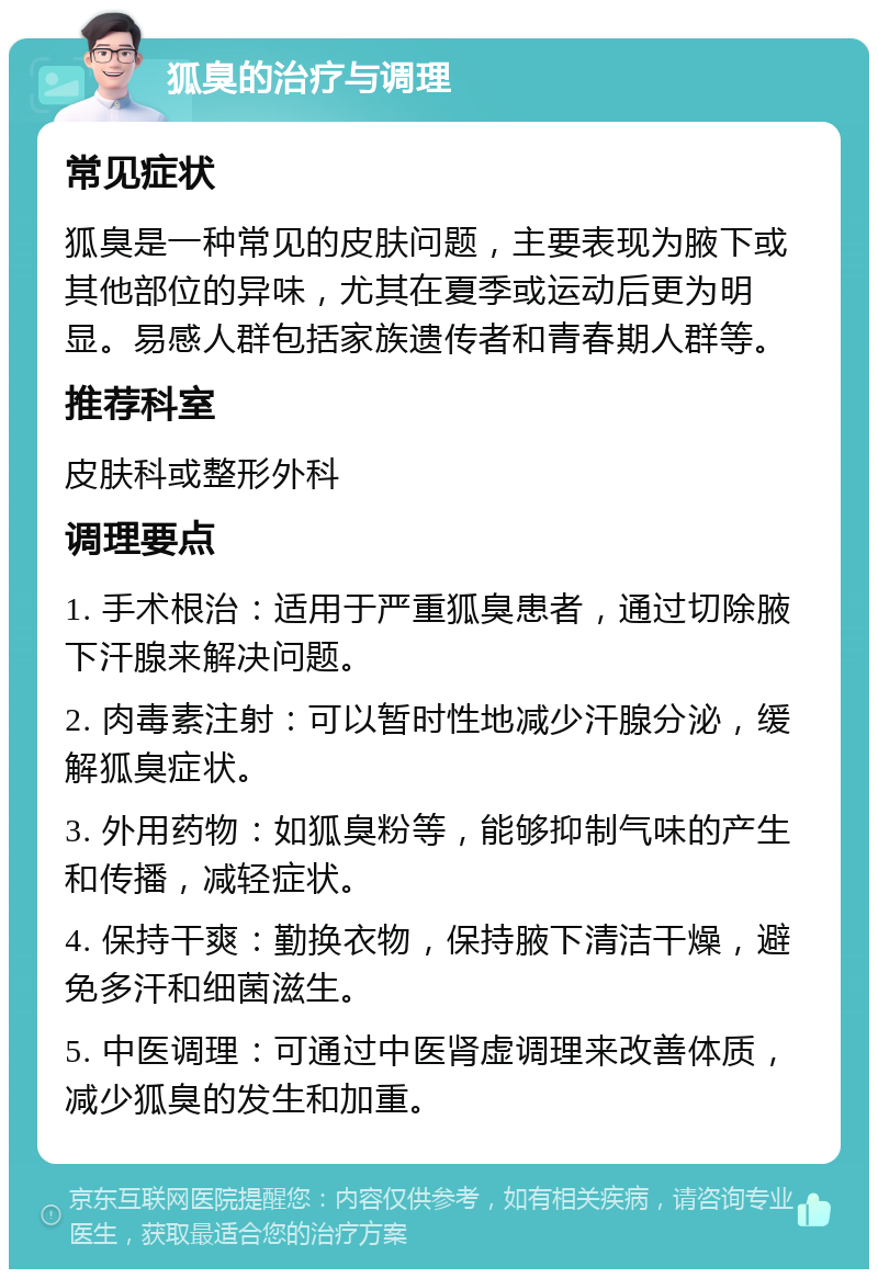 狐臭的治疗与调理 常见症状 狐臭是一种常见的皮肤问题，主要表现为腋下或其他部位的异味，尤其在夏季或运动后更为明显。易感人群包括家族遗传者和青春期人群等。 推荐科室 皮肤科或整形外科 调理要点 1. 手术根治：适用于严重狐臭患者，通过切除腋下汗腺来解决问题。 2. 肉毒素注射：可以暂时性地减少汗腺分泌，缓解狐臭症状。 3. 外用药物：如狐臭粉等，能够抑制气味的产生和传播，减轻症状。 4. 保持干爽：勤换衣物，保持腋下清洁干燥，避免多汗和细菌滋生。 5. 中医调理：可通过中医肾虚调理来改善体质，减少狐臭的发生和加重。