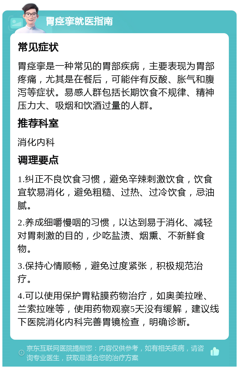 胃痉挛就医指南 常见症状 胃痉挛是一种常见的胃部疾病，主要表现为胃部疼痛，尤其是在餐后，可能伴有反酸、胀气和腹泻等症状。易感人群包括长期饮食不规律、精神压力大、吸烟和饮酒过量的人群。 推荐科室 消化内科 调理要点 1.纠正不良饮食习惯，避免辛辣刺激饮食，饮食宜软易消化，避免粗糙、过热、过冷饮食，忌油腻。 2.养成细嚼慢咽的习惯，以达到易于消化、减轻对胃刺激的目的，少吃盐渍、烟熏、不新鲜食物。 3.保持心情顺畅，避免过度紧张，积极规范治疗。 4.可以使用保护胃粘膜药物治疗，如奥美拉唑、兰索拉唑等，使用药物观察5天没有缓解，建议线下医院消化内科完善胃镜检查，明确诊断。