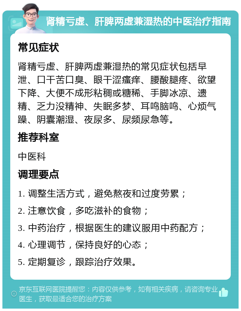 肾精亏虚、肝脾两虚兼湿热的中医治疗指南 常见症状 肾精亏虚、肝脾两虚兼湿热的常见症状包括早泄、口干苦口臭、眼干涩瘙痒、腰酸腿疼、欲望下降、大便不成形粘稠或糖稀、手脚冰凉、遗精、乏力没精神、失眠多梦、耳鸣脑鸣、心烦气躁、阴囊潮湿、夜尿多、尿频尿急等。 推荐科室 中医科 调理要点 1. 调整生活方式，避免熬夜和过度劳累； 2. 注意饮食，多吃滋补的食物； 3. 中药治疗，根据医生的建议服用中药配方； 4. 心理调节，保持良好的心态； 5. 定期复诊，跟踪治疗效果。