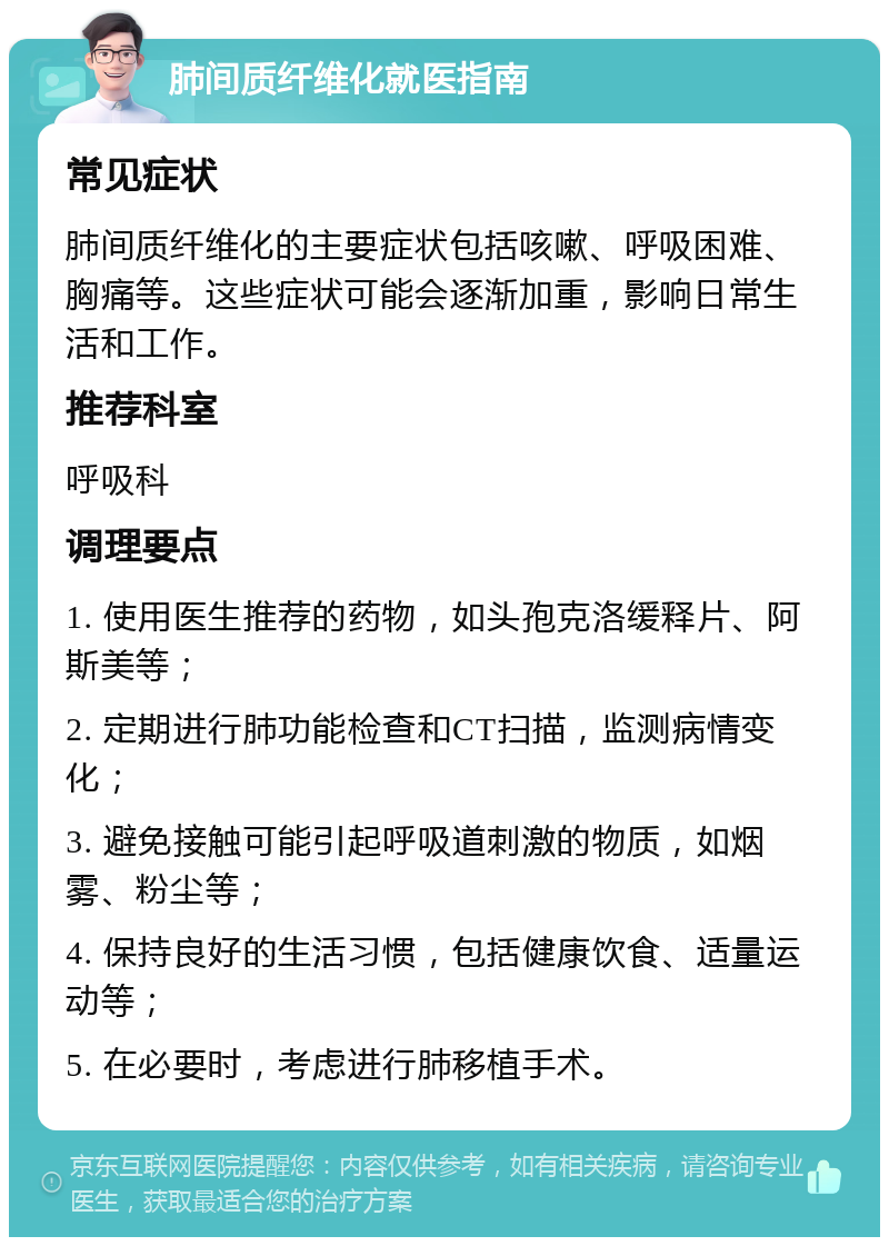 肺间质纤维化就医指南 常见症状 肺间质纤维化的主要症状包括咳嗽、呼吸困难、胸痛等。这些症状可能会逐渐加重，影响日常生活和工作。 推荐科室 呼吸科 调理要点 1. 使用医生推荐的药物，如头孢克洛缓释片、阿斯美等； 2. 定期进行肺功能检查和CT扫描，监测病情变化； 3. 避免接触可能引起呼吸道刺激的物质，如烟雾、粉尘等； 4. 保持良好的生活习惯，包括健康饮食、适量运动等； 5. 在必要时，考虑进行肺移植手术。