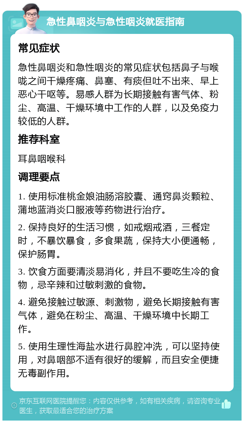 急性鼻咽炎与急性咽炎就医指南 常见症状 急性鼻咽炎和急性咽炎的常见症状包括鼻子与喉咙之间干燥疼痛、鼻塞、有痰但吐不出来、早上恶心干呕等。易感人群为长期接触有害气体、粉尘、高温、干燥环境中工作的人群，以及免疫力较低的人群。 推荐科室 耳鼻咽喉科 调理要点 1. 使用标准桃金娘油肠溶胶囊、通窍鼻炎颗粒、蒲地蓝消炎口服液等药物进行治疗。 2. 保持良好的生活习惯，如戒烟戒酒，三餐定时，不暴饮暴食，多食果蔬，保持大小便通畅，保护肠胃。 3. 饮食方面要清淡易消化，并且不要吃生冷的食物，忌辛辣和过敏刺激的食物。 4. 避免接触过敏源、刺激物，避免长期接触有害气体，避免在粉尘、高温、干燥环境中长期工作。 5. 使用生理性海盐水进行鼻腔冲洗，可以坚持使用，对鼻咽部不适有很好的缓解，而且安全便捷无毒副作用。