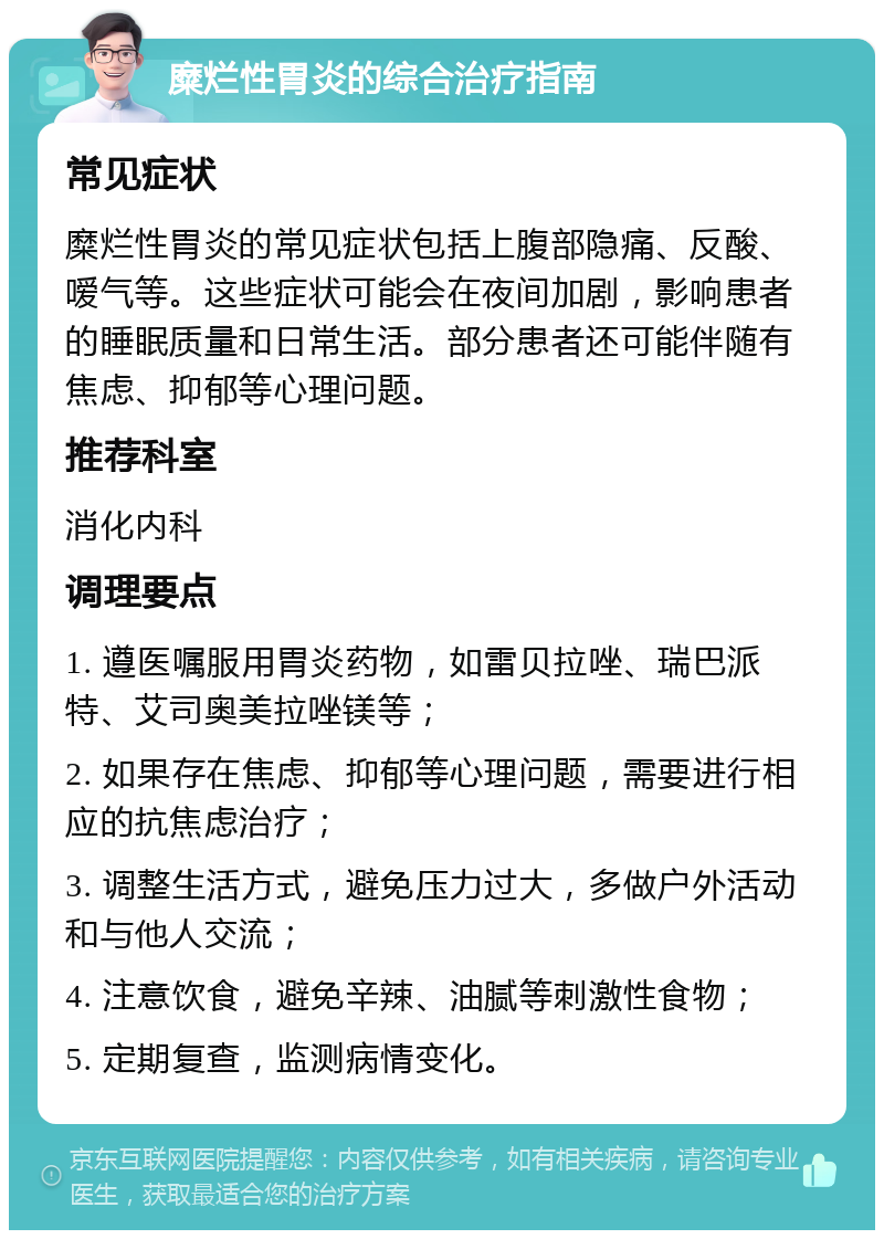 糜烂性胃炎的综合治疗指南 常见症状 糜烂性胃炎的常见症状包括上腹部隐痛、反酸、嗳气等。这些症状可能会在夜间加剧，影响患者的睡眠质量和日常生活。部分患者还可能伴随有焦虑、抑郁等心理问题。 推荐科室 消化内科 调理要点 1. 遵医嘱服用胃炎药物，如雷贝拉唑、瑞巴派特、艾司奥美拉唑镁等； 2. 如果存在焦虑、抑郁等心理问题，需要进行相应的抗焦虑治疗； 3. 调整生活方式，避免压力过大，多做户外活动和与他人交流； 4. 注意饮食，避免辛辣、油腻等刺激性食物； 5. 定期复查，监测病情变化。