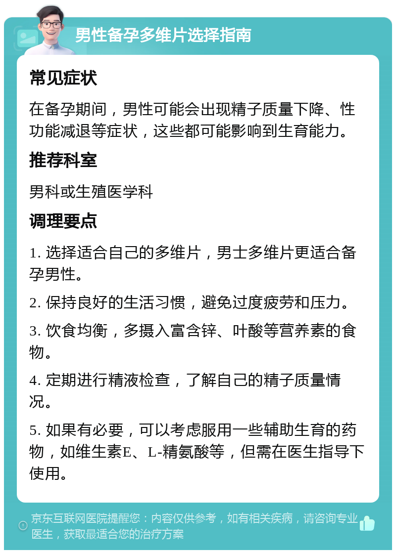 男性备孕多维片选择指南 常见症状 在备孕期间，男性可能会出现精子质量下降、性功能减退等症状，这些都可能影响到生育能力。 推荐科室 男科或生殖医学科 调理要点 1. 选择适合自己的多维片，男士多维片更适合备孕男性。 2. 保持良好的生活习惯，避免过度疲劳和压力。 3. 饮食均衡，多摄入富含锌、叶酸等营养素的食物。 4. 定期进行精液检查，了解自己的精子质量情况。 5. 如果有必要，可以考虑服用一些辅助生育的药物，如维生素E、L-精氨酸等，但需在医生指导下使用。