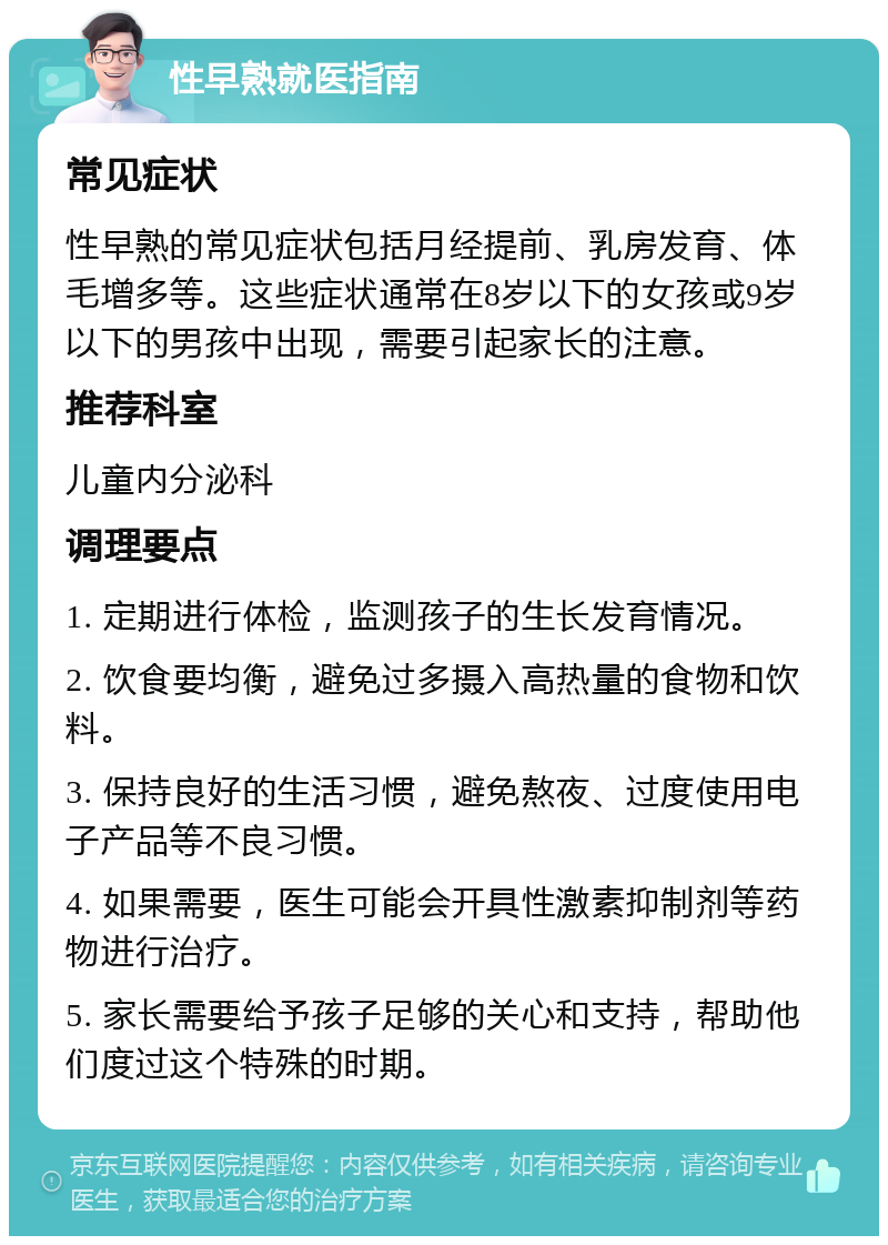 性早熟就医指南 常见症状 性早熟的常见症状包括月经提前、乳房发育、体毛增多等。这些症状通常在8岁以下的女孩或9岁以下的男孩中出现，需要引起家长的注意。 推荐科室 儿童内分泌科 调理要点 1. 定期进行体检，监测孩子的生长发育情况。 2. 饮食要均衡，避免过多摄入高热量的食物和饮料。 3. 保持良好的生活习惯，避免熬夜、过度使用电子产品等不良习惯。 4. 如果需要，医生可能会开具性激素抑制剂等药物进行治疗。 5. 家长需要给予孩子足够的关心和支持，帮助他们度过这个特殊的时期。