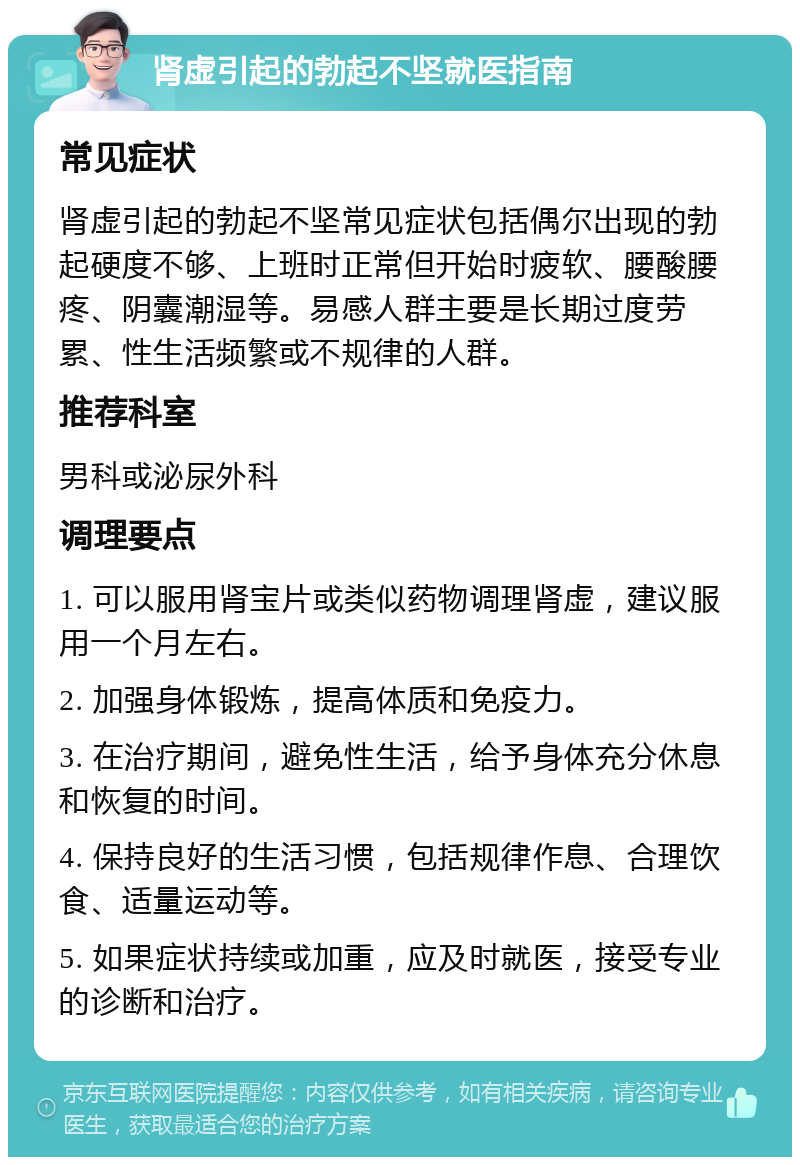 肾虚引起的勃起不坚就医指南 常见症状 肾虚引起的勃起不坚常见症状包括偶尔出现的勃起硬度不够、上班时正常但开始时疲软、腰酸腰疼、阴囊潮湿等。易感人群主要是长期过度劳累、性生活频繁或不规律的人群。 推荐科室 男科或泌尿外科 调理要点 1. 可以服用肾宝片或类似药物调理肾虚，建议服用一个月左右。 2. 加强身体锻炼，提高体质和免疫力。 3. 在治疗期间，避免性生活，给予身体充分休息和恢复的时间。 4. 保持良好的生活习惯，包括规律作息、合理饮食、适量运动等。 5. 如果症状持续或加重，应及时就医，接受专业的诊断和治疗。