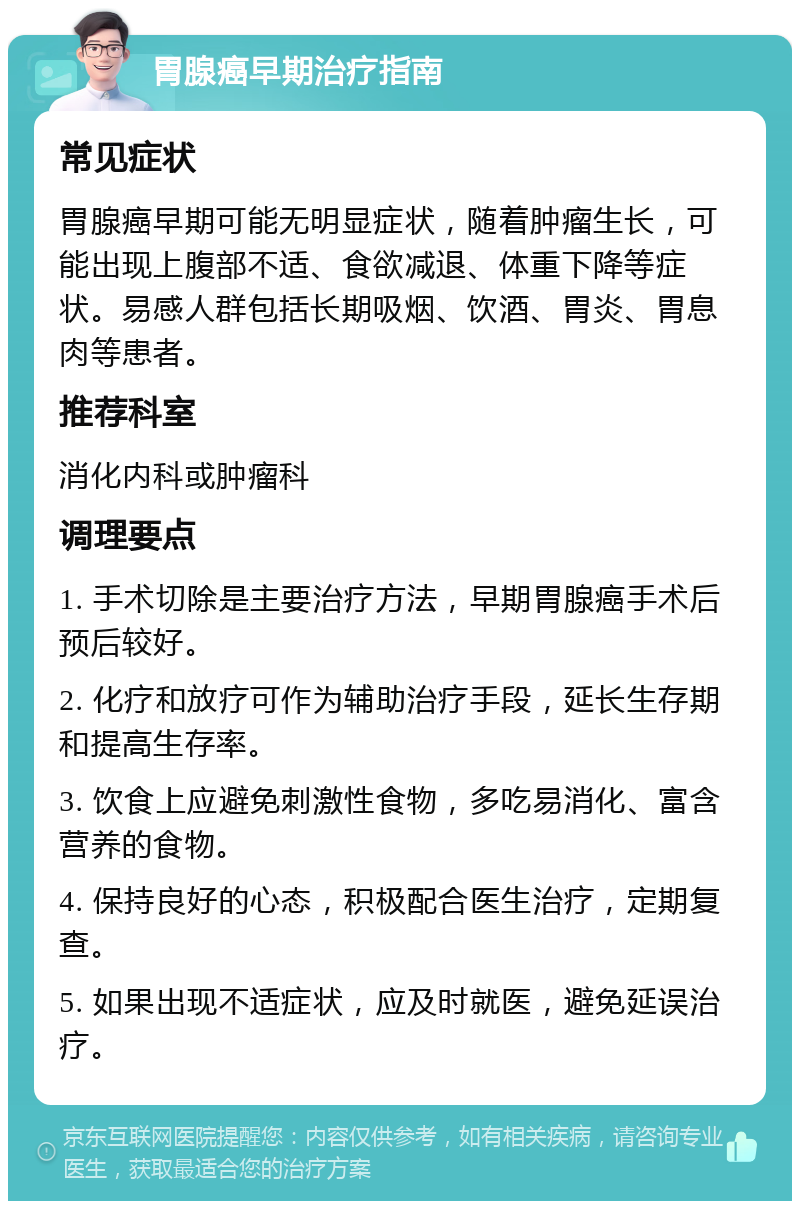 胃腺癌早期治疗指南 常见症状 胃腺癌早期可能无明显症状，随着肿瘤生长，可能出现上腹部不适、食欲减退、体重下降等症状。易感人群包括长期吸烟、饮酒、胃炎、胃息肉等患者。 推荐科室 消化内科或肿瘤科 调理要点 1. 手术切除是主要治疗方法，早期胃腺癌手术后预后较好。 2. 化疗和放疗可作为辅助治疗手段，延长生存期和提高生存率。 3. 饮食上应避免刺激性食物，多吃易消化、富含营养的食物。 4. 保持良好的心态，积极配合医生治疗，定期复查。 5. 如果出现不适症状，应及时就医，避免延误治疗。