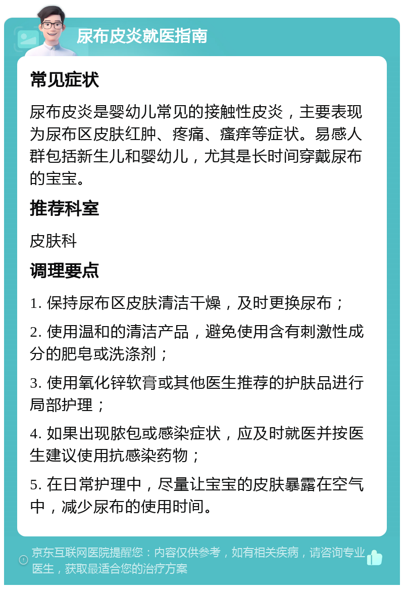 尿布皮炎就医指南 常见症状 尿布皮炎是婴幼儿常见的接触性皮炎，主要表现为尿布区皮肤红肿、疼痛、瘙痒等症状。易感人群包括新生儿和婴幼儿，尤其是长时间穿戴尿布的宝宝。 推荐科室 皮肤科 调理要点 1. 保持尿布区皮肤清洁干燥，及时更换尿布； 2. 使用温和的清洁产品，避免使用含有刺激性成分的肥皂或洗涤剂； 3. 使用氧化锌软膏或其他医生推荐的护肤品进行局部护理； 4. 如果出现脓包或感染症状，应及时就医并按医生建议使用抗感染药物； 5. 在日常护理中，尽量让宝宝的皮肤暴露在空气中，减少尿布的使用时间。