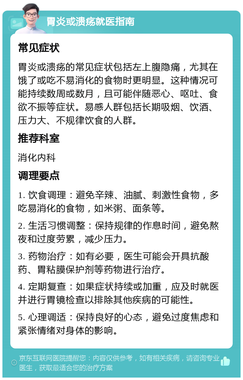 胃炎或溃疡就医指南 常见症状 胃炎或溃疡的常见症状包括左上腹隐痛，尤其在饿了或吃不易消化的食物时更明显。这种情况可能持续数周或数月，且可能伴随恶心、呕吐、食欲不振等症状。易感人群包括长期吸烟、饮酒、压力大、不规律饮食的人群。 推荐科室 消化内科 调理要点 1. 饮食调理：避免辛辣、油腻、刺激性食物，多吃易消化的食物，如米粥、面条等。 2. 生活习惯调整：保持规律的作息时间，避免熬夜和过度劳累，减少压力。 3. 药物治疗：如有必要，医生可能会开具抗酸药、胃粘膜保护剂等药物进行治疗。 4. 定期复查：如果症状持续或加重，应及时就医并进行胃镜检查以排除其他疾病的可能性。 5. 心理调适：保持良好的心态，避免过度焦虑和紧张情绪对身体的影响。