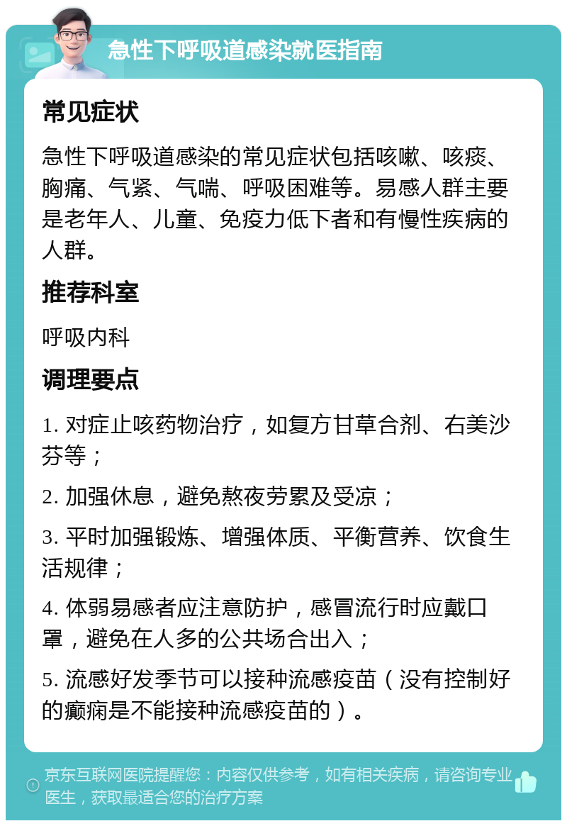 急性下呼吸道感染就医指南 常见症状 急性下呼吸道感染的常见症状包括咳嗽、咳痰、胸痛、气紧、气喘、呼吸困难等。易感人群主要是老年人、儿童、免疫力低下者和有慢性疾病的人群。 推荐科室 呼吸内科 调理要点 1. 对症止咳药物治疗，如复方甘草合剂、右美沙芬等； 2. 加强休息，避免熬夜劳累及受凉； 3. 平时加强锻炼、增强体质、平衡营养、饮食生活规律； 4. 体弱易感者应注意防护，感冒流行时应戴口罩，避免在人多的公共场合出入； 5. 流感好发季节可以接种流感疫苗（没有控制好的癫痫是不能接种流感疫苗的）。