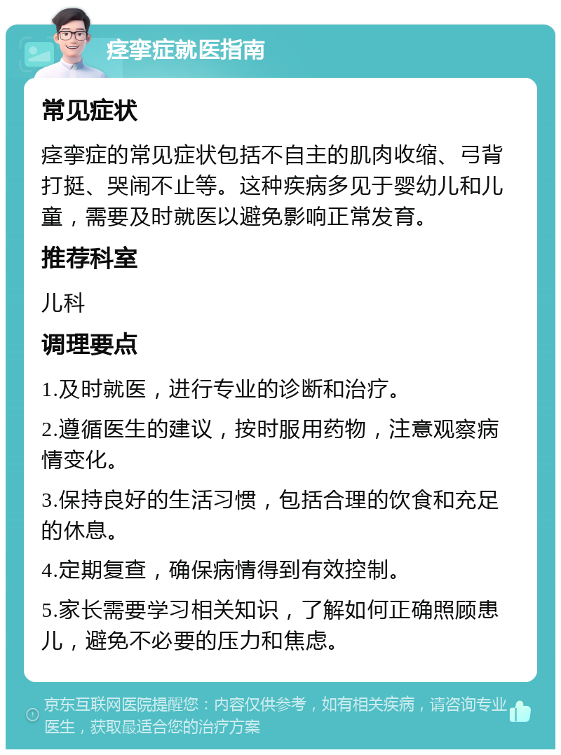 痉挛症就医指南 常见症状 痉挛症的常见症状包括不自主的肌肉收缩、弓背打挺、哭闹不止等。这种疾病多见于婴幼儿和儿童，需要及时就医以避免影响正常发育。 推荐科室 儿科 调理要点 1.及时就医，进行专业的诊断和治疗。 2.遵循医生的建议，按时服用药物，注意观察病情变化。 3.保持良好的生活习惯，包括合理的饮食和充足的休息。 4.定期复查，确保病情得到有效控制。 5.家长需要学习相关知识，了解如何正确照顾患儿，避免不必要的压力和焦虑。