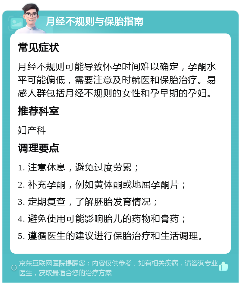 月经不规则与保胎指南 常见症状 月经不规则可能导致怀孕时间难以确定，孕酮水平可能偏低，需要注意及时就医和保胎治疗。易感人群包括月经不规则的女性和孕早期的孕妇。 推荐科室 妇产科 调理要点 1. 注意休息，避免过度劳累； 2. 补充孕酮，例如黄体酮或地屈孕酮片； 3. 定期复查，了解胚胎发育情况； 4. 避免使用可能影响胎儿的药物和膏药； 5. 遵循医生的建议进行保胎治疗和生活调理。