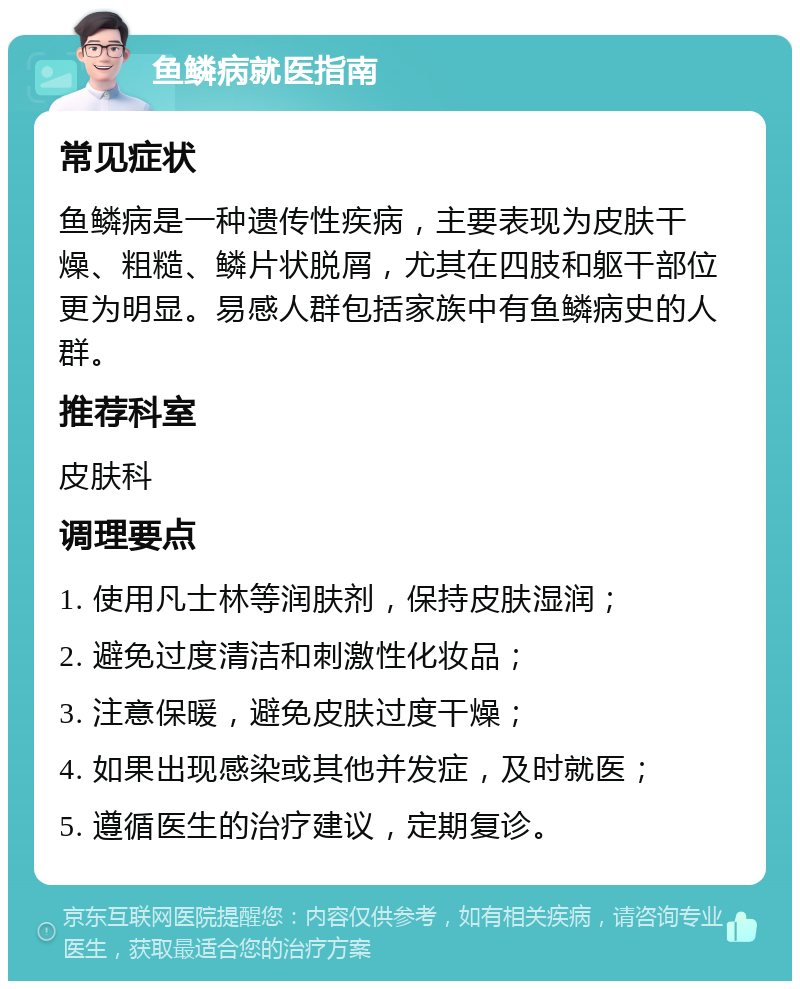 鱼鳞病就医指南 常见症状 鱼鳞病是一种遗传性疾病，主要表现为皮肤干燥、粗糙、鳞片状脱屑，尤其在四肢和躯干部位更为明显。易感人群包括家族中有鱼鳞病史的人群。 推荐科室 皮肤科 调理要点 1. 使用凡士林等润肤剂，保持皮肤湿润； 2. 避免过度清洁和刺激性化妆品； 3. 注意保暖，避免皮肤过度干燥； 4. 如果出现感染或其他并发症，及时就医； 5. 遵循医生的治疗建议，定期复诊。