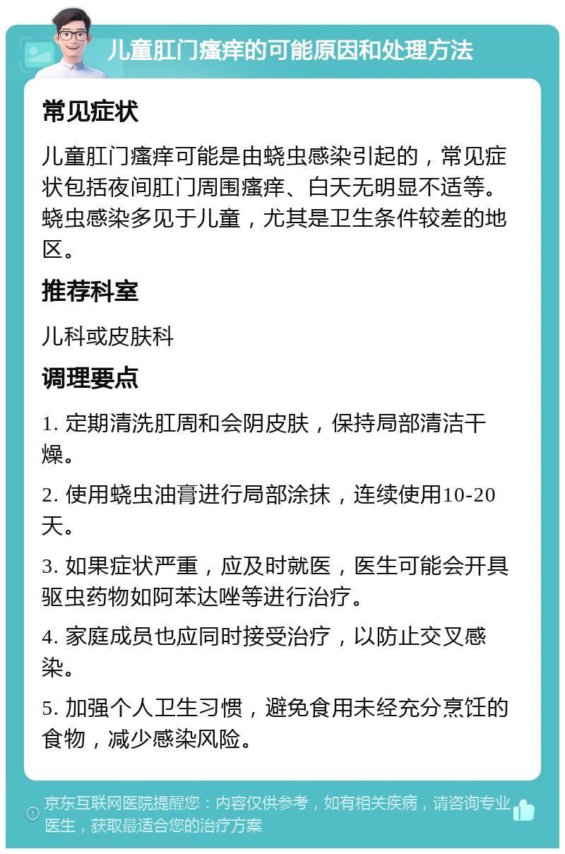 儿童肛门瘙痒的可能原因和处理方法 常见症状 儿童肛门瘙痒可能是由蛲虫感染引起的，常见症状包括夜间肛门周围瘙痒、白天无明显不适等。蛲虫感染多见于儿童，尤其是卫生条件较差的地区。 推荐科室 儿科或皮肤科 调理要点 1. 定期清洗肛周和会阴皮肤，保持局部清洁干燥。 2. 使用蛲虫油膏进行局部涂抹，连续使用10-20天。 3. 如果症状严重，应及时就医，医生可能会开具驱虫药物如阿苯达唑等进行治疗。 4. 家庭成员也应同时接受治疗，以防止交叉感染。 5. 加强个人卫生习惯，避免食用未经充分烹饪的食物，减少感染风险。