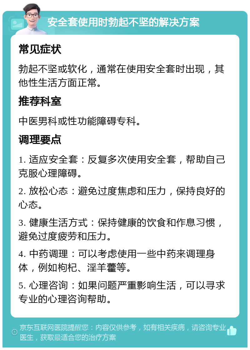 安全套使用时勃起不坚的解决方案 常见症状 勃起不坚或软化，通常在使用安全套时出现，其他性生活方面正常。 推荐科室 中医男科或性功能障碍专科。 调理要点 1. 适应安全套：反复多次使用安全套，帮助自己克服心理障碍。 2. 放松心态：避免过度焦虑和压力，保持良好的心态。 3. 健康生活方式：保持健康的饮食和作息习惯，避免过度疲劳和压力。 4. 中药调理：可以考虑使用一些中药来调理身体，例如枸杞、淫羊藿等。 5. 心理咨询：如果问题严重影响生活，可以寻求专业的心理咨询帮助。