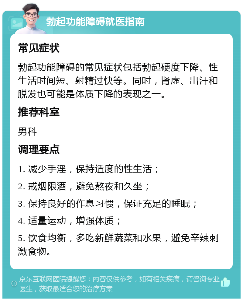 勃起功能障碍就医指南 常见症状 勃起功能障碍的常见症状包括勃起硬度下降、性生活时间短、射精过快等。同时，肾虚、出汗和脱发也可能是体质下降的表现之一。 推荐科室 男科 调理要点 1. 减少手淫，保持适度的性生活； 2. 戒烟限酒，避免熬夜和久坐； 3. 保持良好的作息习惯，保证充足的睡眠； 4. 适量运动，增强体质； 5. 饮食均衡，多吃新鲜蔬菜和水果，避免辛辣刺激食物。