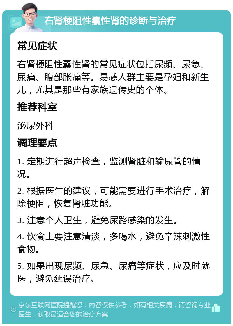 右肾梗阻性囊性肾的诊断与治疗 常见症状 右肾梗阻性囊性肾的常见症状包括尿频、尿急、尿痛、腹部胀痛等。易感人群主要是孕妇和新生儿，尤其是那些有家族遗传史的个体。 推荐科室 泌尿外科 调理要点 1. 定期进行超声检查，监测肾脏和输尿管的情况。 2. 根据医生的建议，可能需要进行手术治疗，解除梗阻，恢复肾脏功能。 3. 注意个人卫生，避免尿路感染的发生。 4. 饮食上要注意清淡，多喝水，避免辛辣刺激性食物。 5. 如果出现尿频、尿急、尿痛等症状，应及时就医，避免延误治疗。