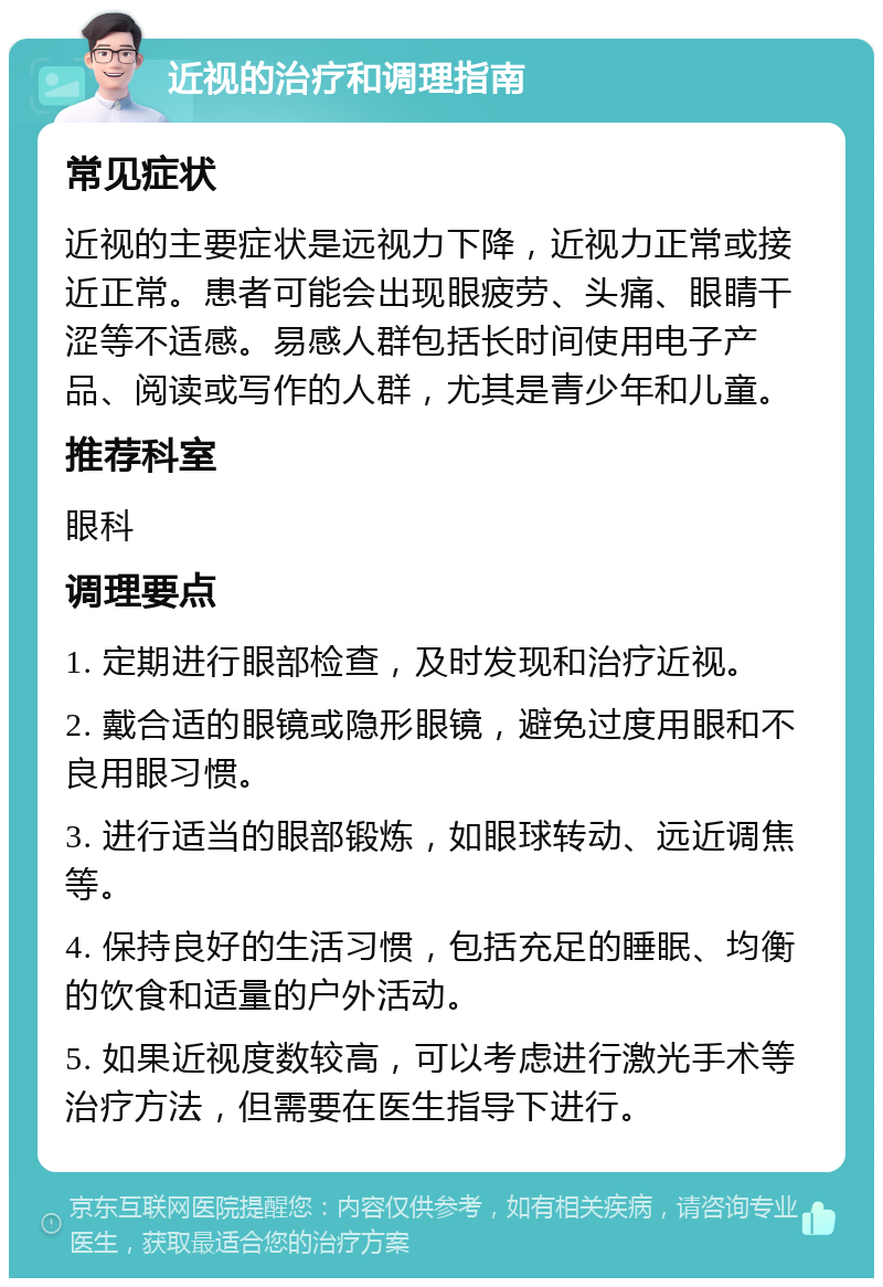 近视的治疗和调理指南 常见症状 近视的主要症状是远视力下降，近视力正常或接近正常。患者可能会出现眼疲劳、头痛、眼睛干涩等不适感。易感人群包括长时间使用电子产品、阅读或写作的人群，尤其是青少年和儿童。 推荐科室 眼科 调理要点 1. 定期进行眼部检查，及时发现和治疗近视。 2. 戴合适的眼镜或隐形眼镜，避免过度用眼和不良用眼习惯。 3. 进行适当的眼部锻炼，如眼球转动、远近调焦等。 4. 保持良好的生活习惯，包括充足的睡眠、均衡的饮食和适量的户外活动。 5. 如果近视度数较高，可以考虑进行激光手术等治疗方法，但需要在医生指导下进行。