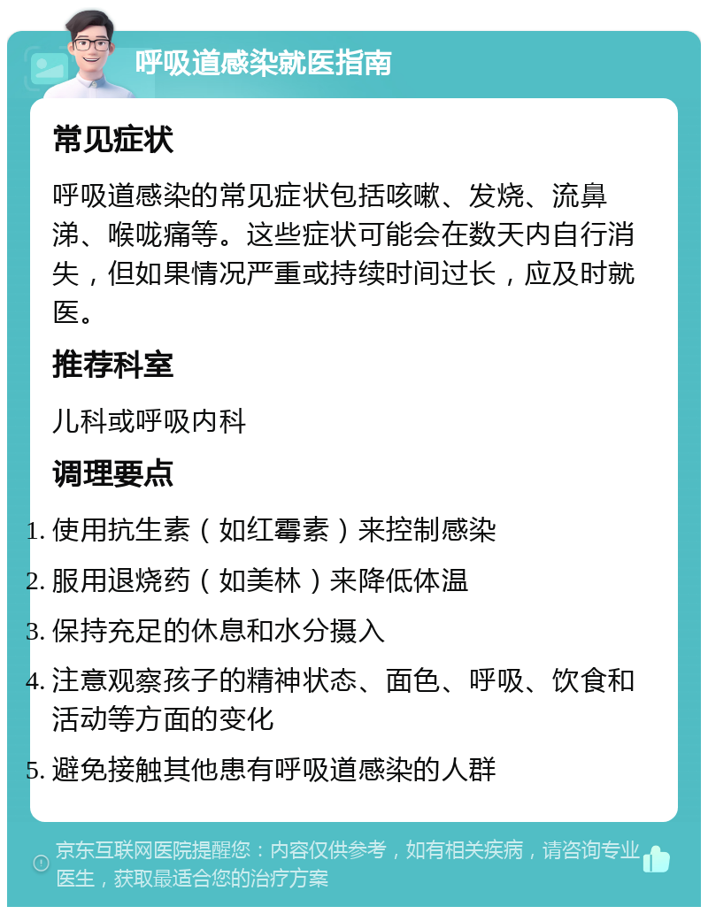 呼吸道感染就医指南 常见症状 呼吸道感染的常见症状包括咳嗽、发烧、流鼻涕、喉咙痛等。这些症状可能会在数天内自行消失，但如果情况严重或持续时间过长，应及时就医。 推荐科室 儿科或呼吸内科 调理要点 使用抗生素（如红霉素）来控制感染 服用退烧药（如美林）来降低体温 保持充足的休息和水分摄入 注意观察孩子的精神状态、面色、呼吸、饮食和活动等方面的变化 避免接触其他患有呼吸道感染的人群