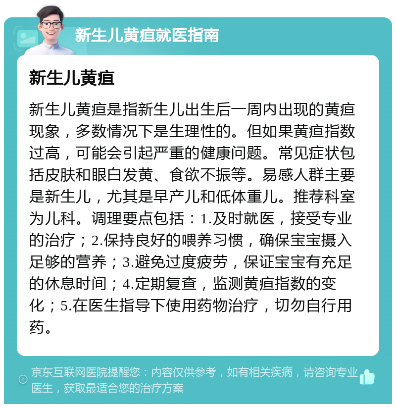 新生儿黄疸就医指南 新生儿黄疸 新生儿黄疸是指新生儿出生后一周内出现的黄疸现象，多数情况下是生理性的。但如果黄疸指数过高，可能会引起严重的健康问题。常见症状包括皮肤和眼白发黄、食欲不振等。易感人群主要是新生儿，尤其是早产儿和低体重儿。推荐科室为儿科。调理要点包括：1.及时就医，接受专业的治疗；2.保持良好的喂养习惯，确保宝宝摄入足够的营养；3.避免过度疲劳，保证宝宝有充足的休息时间；4.定期复查，监测黄疸指数的变化；5.在医生指导下使用药物治疗，切勿自行用药。